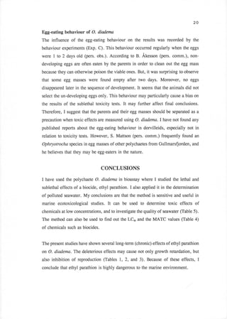 20

Egg-eating behaviour of O. diadema
The influence of the egg-eating behaviour on the results was recorded by the
behaviour experiments (Exp. C). This behaviour occurred regularly when the eggs
were 1 to 2 days old (pers. obs.). According to B. Akesson (pers. comm.), non-
developing eggs are often eaten by the parents in order to clean out the egg mass
because they can otherwise poison the viable ones. But,                 it was surprising to observe
that some egg masses were found empty after two days. Moreover, no                             eggs

disappeared later in the sequence of development.             It   seems that the animals did not

select the un-developing eggs only. This behaviour may particularly cause a bias on

the results of the sublethal toxicity tests.      It   may further affect final conclusions.
Therefore,   I   suggest that the parents and their egg masses should be separated as a
precaution when toxic effects are measured using O. diadema.I have not found any
published reports about the egg-eating behaviour in dorvilleids, especially not in
relation to toxicity tests. However, S. Mattson (pers. comm.) frequently found an
Ophryotrocha species in egg masses of other polychaetes from Gullmars{orden, and
he believes that they may be egg-eaters in the nature.



                                   CONCLUSIONS

I have used the polychaete O. diademc in bioassay where I                     studied the lethal and
sublethal effects of a biocide, ethyl parathion.        I   also applied     it in the determination
of polluted seawater. My conclusions are that the method is sensitive and useful in
marine ecotoxicological studies.      It   can be used             to   determine toxic effects of
chemicals at low concentrations, and to investigate the quality of seawater (Table 5).
The method can also be used to find out the LCro and the MATC values (Table 4)
of chemicals such as biocides.


The present studies have shown several long-term (chronic) effects of ethyl parathion

on O. diadema. The deleterious effects may cause not only growth retardation, but
also inhibition of reproduction (Tables      l,    2,   and 3). Because          of these effects, I
conclude that ethyl parathion is highly dangerous to the marine environment.
 