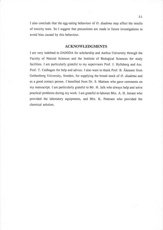 2L

I   also conclude that the egg-eating behaviour of O. diadcma may affect the results
of toxicity tests. So I suggest that precautions are made in future investigations to
avoid bias caused by this behaviour.


                            ACKNOWLEDGMENTS
I   am very indebted to DANIDA for scholarship and Aarhus University through the
Faculty   of Natural Sciences and the Institute of Biological Sciences for study
facilities. I am particularly grateful to my supervisors Prof. J. Hylleberg and Ass.
Prof. T. Cedhagen for help and advice. I also want to thank Prof. B. Akesson from
Gothenborg University, Sweden, for supplying the brood stock of O. diodema and
as a good contact person.   I benefited from Dr. S. Mattson who gave comments on
my manuscript. I am particularly grateful to Mr. H. Jalk who always help and solve
practical problems during my work. I am grateful to laboran Mrs. A. H. Jensen who
provided the laboratory equipments, and Mrs.       K.   Petersen who provided the
chemical solution.
 