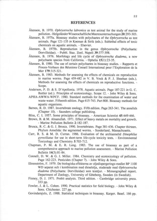 22

                                 REFERENCES

Akesson, B. 1970. Ophryotocha labronica as test animal for the study of marine
      pollution. -HelgoliinderWissenschaftlicheMeeresuntersuchungen20:293-303.
.
Akesson, B. 1975a. Bioassay studies with polychaetes of the Ophryotrocho as test
      animals. Page t21.-I35 in Koeman & Strik (eds.). Sublethal effects of toxic
      chemicals on aquatic animals. - Elsevier.
Akesson, B. 1975b. Reproduction in the genus Ophryotrocha (Polychaeta:
      Dorvilleidae). - Pubbl. Staz. Zool. Napoli 39:377-398.
Akesson, B. 1976. Morfology and life cycli of Ophryotrocha diodema, a new
      polychaete species from California. - Ophelia l5(l):23-35.
"
Akesson, B. 1980. The use of certain polychaetes in bioassay studies. - Rapports et
      Proces-Verbaux des Rdunions Conseil International pour l'Exploration de la
      Mer 179:315-321.
Akesson, B. 1983. Methods for assessing the effects of chemicals on reproduction
      in marine worms. Page 459-482 in V. B. Vouk & P. J. Sheehan (eds.).
      Methods for assessing the effects of chemicals on reproductive functions. -
       Scope.
Anderson, P. D. & S. D'Apollonia. 1978. Aquatic animals. Page 187-221 in G. C.
        Buttler (ed.). Principles of ecotoxicology. Scope 12. - John Wiley & Sons.
APHA-AWWA-WPCF. 1980. Standard methods for the examination of water and
        waste-water. Fifteenth edition. Page615-743. Part 800. Bioassay methods for
        aquatic organisms.
Barnes, R. D. l9ST.Invertebratezoology. Fifthedition. Page263-341,. Theannelids
        (Chapter 10). - Saunders college publishing.
Bliss, C. I. 1957. Some principles of bioassay. - American Scientist 45:449-466.
Brown, B. & M. Ahsanullah . 1971. Effect of heavy metals on mortality and growth.
        - Marine Pollution Bulletin 2:182-187.
Bruscao R. C. & G. J. Brusca. 1990. Invertebrates. Page 381,-436. Chapter thirteen.
        Phylum Annelida: the segmented worms. - Sunderland, Massachusetts.
Carr, R. S. & M. D. Curran. 1986. Evaluation of the archiannelid, Dinophilus
        gyrociliatus for use in short-term life-cycle toxicity tests. - Environmental
        Toxicology and Chemistry 5:703-7 12.
Chapman, P. M. & E. R. Long. 1983. The use of bioassay as part of a
        comprehensive approach to marine pollution assessment. - Marine Pollution
        Bulletin 14(3):81-8a.
Connell, D. W. & G. J. Miller. 1984. Chemistry and ecotoxicology of pollution.
        Page 162-223. Pesticides (Chapter 7). - John Wiley & Sons.
Ehrenstrcim , F . 1979. De biologiska effekterna av oljedispergerings-medlet BP 1100
        WD separat och i kombination med dieselolja, studerade med Ophryotrocha
        diadema (Polychaeta: Dorvilleidae) som testdjur. - Mimeographed report.
        Department of Zoology, University of Goteborg, Sweden (in Swedish).
Finney, D. I. 1971.. Probit analysis. Third edition. - Cambridge university press.
        333 pp.
Fowler, J. &L. Cohen. 1990. Practical statistics for field biology. - John Wiley &
        Sons. Chichester. 227 pp.
Govindarajtlu, Z. 1988. Statistical techniques in bioassay. Karger. Basel. 166 pp.
 