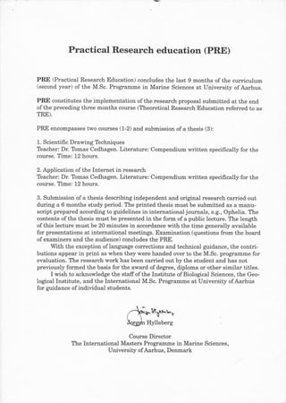 Practical Research education (PRE)

PRE (Practical Research Education) concludes the last 9 months of the curriculum
(second year) of the M.Sc. Programme in Marine Sciences at University of Aarhus.

PRE constitutes the implementation of the research proposal submitted at the end
of the preceding three months course (Theoretical Research Education referred to as
TRE).

PRE encompasses two courses (1-2) and submission of a thesis (3):

1. Scientific Drawing Techniques
Teacher: Dr. Tomas Cedhagen. Literature: Compendium written specifically for the
course. fime: 12 hours.

2.Application of the Internet in research
Teacher: Dr. Tomas Cedhagen. Literature: Compendium written specifically for the
course. Time: 12 hours.

3. Submission of a thesis describing independent and original research carried out
during a 6 months study period. The printed thesis must be submitted as a manu-
script prepared according to guidelines in international journals, e.g., Ophelia. The
contents of the thesis must be presented in the form of a public lecture. The length
of this lecture must be 20 minutes in accordance with the time generally available
for presentations at international meetings. Examination (questions from the board
of examiners and the audience) concludes the PRE.
      With the exception of language corrections and technical guidance, the contri-
butions appear in print as when they were handed over to the M.Sc. programme for
evaluation. The research work has been carried out by the student and has not
previously formed the basis for the award of degree, diploma or other similar titles.
      I wish to acknowledge the staffof the Institute of Biological Sciences, the Geo-
logical Institute, and the International M.Sc. Programme at University ofAarhus
for guidance of individual students.



                                         1.Rt'lrr
                                          Hylleberg

                                  Course Director
             The International Masters Programme in Marine Sciences,
                           University of Aarhus, Denmark
 