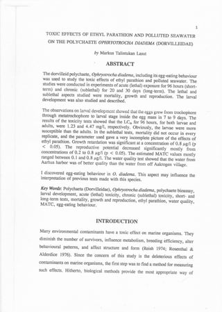 1
   TOXIC EFFECTS OF ETHYL PARATHION AND POLLUTED SEAWATER
    ON THE POLYCHAETB OPHRYOTROCHA DADEMA (DORVILLEIDAE)

                               by Markus Talintukan lasut

                               '      ABSTRACT
  The dorvilleid polychaete , Ophryotocha diadema,including
                                                               its egg-eating behaviour
  was..used to study the toxic effects of ethyl parathion *C poffiirO
                                                                         sea;yater. The
  studies were conducted in experiments of acuti (lethal) exposure
                                                                    for 96 hours (short-
 term) and chronic (sublethal) for 2A and 30 days (long+erm). The
                                                                    lethal and
 sublethal aspects studied were mortality, growth ani reproduction.
                                                                    The larval
 development was also studied and described.

 The observations g-n         developmcni showed that iiie eggs grew from irochophore
                       larval
 through meratrochophore to tarvar sage-inside the eggliuri io
 results of the toxicity tests showeo ttrat the LCro ror id hours,
                                                                       t; tl;ys.      The
                                                                     for both tarvae and
 adults, were 1.23 and 4.47 mgll, respectively.- Obuiously, the larvae
                                                                              were more
 susce'ptible than the adults. In the sublethal tests, mortality OiO
                                                                      not occur ir,
 replicate' and the parameter used gave a very incomplete picture                   "u"ry
                                                                        of the eifects of
 ethyl parathion. Growth retardation was signihcant at a concentration
                                                                           of 0,g t gll (p

                           9.8 rren (l) < 0.05). The estimated naarc values mostly
 concentrations of a,.2 tg
 ranged between 0.1 a1d 0.8 pgll. The water quality test
                                                          showed that the warer from
 Aarhus harbor was of better quality than the    *.tofrom off Aakrogen village.

I discovered egg-eating behaviour in o. diadema. This aspet may influence the
inteqpreation of previous tests made with this species.

Y alorfu: Polychaeta (Dorvilleidae), Ophryotrocha diadema,polychaete
larval development,     (lethal)
                                                                               bioassay,
                      acute        toxicity, ihronic (sublethal)'t*irity, short- and
long-term tests, mortality, growth and reproduction, Ltrtyr p*utttion,
                                                         r             water quality,
MATC, egg-eating     behaviour.

                                   INTRODUCTION
Many environmental contaminants have a toxic effect on marine
                                                                organisms. They
diminish the number of survivors, influence metabolism, breeding
                                                                 efficiency,    alter
behavioural patterns, and affect structure and form (Reish 1974;
                                                                       Rosenthal &
Alderdice 1976). Since the concern of this study is the deleterious
                                                                          effects of
contaminants on marine organisms, the first step was to find
                                                             a method for measuring
such effects. Hitherto, biological methods provide the most
                                                            appropriate way of
 