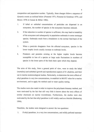 4

composition and population number. Typically, these changes follow a sequence of
dynamic events as outlined below (Pimentel t971,; Pimentel         & Goodman 7974;     and
Brown 1978 in Connel & Miller 1984).

1.       If   lethal   or sublethal concentrations of pesticides are dispersed in      an
         ecosystem, the number of species in the ecosystem becomes reduced.

2.       If the reduction in number of species is sufficient, this may lead to instability
         of the ecosystem and subsequently to population outbreaks in some nontarget
         species. Outbreaks result from a breakdown in the normal feed-back of the
         system.

3.       When a pesticide disappears from the affected ecosystemn species in the
         lower trophic levels usually increase to outbreak levels.

4.       Predators and parasites existing         at the higher trophic levels    become
         susceptible to loss   of a   species   or large scale fluctuations in numbers of
         species in the lower parts of the food chain upon which they depend.



The aims of this study, from a general point of view, were to study the lethal
(mortality) and sublethal (growth and reproduction) aspects of O. diadema, andtheir
use in marine ecotoxicological studies. Particularly, to determine the toxic effects   of
ethyl parathion in very low concentrations, to establish its MATC value for a marine
environment, and to apply the method used to water quality testing.


The studies were also made in order to improve the polychaete bioassay method, and
were motivated by the fact that still very little is known about the toxic effects of
similar chemicals on marine invertebrates. Furthermore, the studies were             also
motivated by the fact that ethyl parathion is still widely used as a biocide (Haskoning
t994).


Therefore, the studies were designed to answer the two questions:

 1.      If ethyl parathion, in a very low concentrations, and mildly polluted   seawater
 