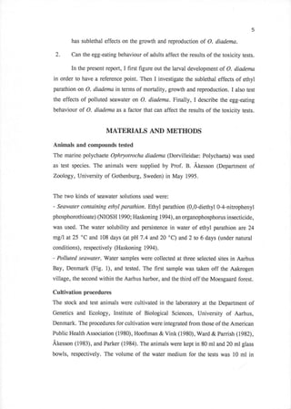 5

       has sublethal effects on the growth and reproduction    of O. diadema.

 2.    Can the egg-eating behaviour of adults affect the results of the toxicity tests.

       In the present report, I first figure out the larval development of O. diadema
in order to have a reference point. Then I investigate the sublethal effects of ethyl
parathion on O. diadema in terms of mortality, growth and reproduction. I also test

the effects of polluted seawater on O. diodema. Finally,    I describe the egg-eating
behaviour of O. diadema as a factor that can affect the results of the toxicity tests.


                      MATERIALS AND METHODS
Animsfu and compounds tested
The marine polychaete Ophryotrocha diadema (Dorvilleidae: Polychaeta) was used
as test species. The animals were supplied by Prof. B. Akesson (Department of
ZooIogy, University of Gothenburg, Sweden) in May 1995.


The two kinds of seawater solutions used were:
- Seawater containing etlryl parathion. Ethyl parathion (0,O-diethyl 0-4-nitrophenyl
phosphorothioate) (NIOSH 1990; Haskoning 1994),an organophosphorus insecticide,

was used. The water solubility and persistence in water of ethyl parathion are 24
mg/l at 25 "C and 108 days (at pH7.4 and20 "C) and 2 to 6 days (under natural
conditions), respectively (Haskoning 1994).
- Polluted seawater. Water   samples were collecteA at three selected sites   in Aarhus
Bay, Denmark (Fig. 1), and tested. The first sample was taken off the Aakrogen
village, the second within the Aarhus harbor, and the third off the Moesgaard forest.

Cultivation procedures
The stock and test animals were cultivated in the laboratory at the Department of
Genetics and Ecology, Institute    of   Biological Sciences, University   of   Aarhus,
Denmark. The procedures for cultivation were integrated from those of the American
Public Health Association (1980), Hooftman & Vink (1980), Ward & Parrish (1982),
Akesson (1983), and Parker (1984). The animals were kept in 80 ml and20 ml glass
bowls, respectively. The volume of the water medium for the tests was 10 ml in
 
