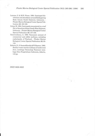Phuleet Marine Biological Center Special Publication 1B(2):285-296.   (1998)   295


Latama, G. & M.N. Nessa. 1994. Gastropod dis-
   tribution and abundance around Kodingareng
   Keke Island, South Sulawesi, Indonesia. -
   Phuket Marine Biological Center Special Pub-
   lication 13: 163-165.
Litaay, M. 1994. Gastropods encountered on a reef
    flat at Samalona Island, South-West Sulawesi,
    Indonesia. - Phuket Marine Biological Center
    Special Publication 13: 157-158.
Nateewathana, A. 1995. Taxonomic account of
   commercial and edible molluscs, excluding
   cephalopods, of Thailand. - Phuket Marine
   Biological Center Special Publication 15: 93-
   116.
Roberts, D., S. Soemodihardjo &W. Kastoro. 1982.
   Shallow water marine molluscs of north-west
   Java. Lembaga Oseanologi Nasional, Lem-
   baga Ilmu Pengetahuan Indonesia, Jakarta,
   143 pp.




/SSN 0858-3633
 