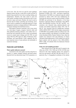 Lasut M. T. et al.: An assessment of water quality along the rivers load to the Manado Bay, North Sulawesi, Indonesia



to the rivers. Also, the rivers are used for waste (garbage)            ganic, inorganic, and metal levels were determined using the
                                                                                                         3
disposal systems and also, except SM, for daily activities of           parameters of BOD5, NO3 , PO4 , and Hg-tot, respectively.
people living around the rivers such as washing, bathing, and           Measurement of the BOD5 was conducted using the method
transportation. Therefore, this study aimed to assess the               presented by Adams (1991) with some modiﬁcations for
water quality, including existing concentrations and its varia-         measuring the dissolved oxygen using the portable La Motte
tion due to space and season. Besides, this may be used as              DO-4000 and performed at the laboratory of the Pusat
base-line data for further controlling and monitoring, and it           Penelitian Lingkungan Hidup & Sumberdaya Alam (PPLH-
                                                                                                                             3
may be used as a guideline for responsible agencies to create           SDA), Sam Ratulangi University. The NO3 and PO4 con-
management measures to mitigate pollution in MB caused by               centrations were measured using cadmium-reduction and
wastewater discharge from land-based sources.                           ascorbic acid methods respectively (Adams 1991). The TC
     With regard to domestic wastewater, since it may consist           and EC were measured using the multiple-tube technique
of a wide range of organic, inorganic, bacterial, metal, and            (APHA-AWWA-WPCF 1969) with the highest measurement
other pollutant-containing substances, most authors have re-            of 2400 MPN (most probable number per 100 ml); this is the
ported that such wastewater has been a major environmental              only method available in the laboratory of the Balai Labora-
concern in coastal waters (Adingra and Arﬁ 1998, Lee and                torium Kesehatan (BLK), Propinsi Sulawesi Utara, where the
Arega 1999, Wu 1999, Lipp et al. 2001). Furthermore, Ortiz-             samples were analysed. In the same laboratory, an Atomic
Hernandez and Saenz-Morales (1999) suggested that the                   Absorption Spectrophotometers (AAS) method was used for
most important source of water pollution was attributable to            Hg-tot analysis with the protocol of the APHA-AWWA-
wastewater discharge.                                                   WPCF (1990). All methods follow the Indonesian National
                                                                        Standard (INS).


Materials and Methods                                                   Study area and sampling procedure
                                                                            Three selected rivers of SB, SM, and ST situated in the
Water quality indicators assessed                                       urban area of MC (1°30–1°40N and 124°40–124°50E) were
     Assessment on the water quality was done using four in-            observed in this study. Sampling stations were selected in
dicators, i.e., organic, inorganic, bacteria, and metal content.        each river and named as #B1-B4, #M1-M4, and #T1-T5, re-
Bacterial level was determined using TC-EC parameters; or-              spectively (Fig. 1). Geographical coordinates of the stations




                 Fig. 1.   Map of Indonesia, North Sulawesi Province, Manado City, study area, and sampling stations.



                                                                                                                                   125
 