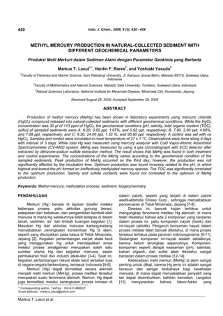 420                                                  Indo. J. Chem., 2009, 9 (3), 420 - 424



          METHYL MERCURY PRODUCTION IN NATURAL-COLLECTED SEDIMENT WITH
                       DIFFERENT GEOCHEMICAL PARAMETERS

         Produksi Metil Merkuri dalam Sedimen Alami dengan Parameter Geokimia yang Berbeda

                                 Markus T. Lasut1.*, Hardin F. Rares2, and Yoshiaki Yasuda3
 1
     Faculty of Fisheries and Marine Science, Sam Ratulangi University, Jl. Kampus Unsrat Bahu, Manado 95115, Sulawesi Utara,
                                                            Indonesia
            2
                Faculty of Mathematics and Natural Sciences, Manado Sate University, Tondano, Sulawesi Utara, Indonesia
                3
                    Natural Sciences Laboratory, National Institute for Minamata Disease, Minamata City, Kumamoto, Jepang

                                          Received August 28, 2009; Accepted September 28, 2009

                                                               ABSTRACT

      Production of methyl mercury (MeHg) has been shown in laboratory experiments using mercuric chloride
(HgCl2) compound released into natural-collected sediments with different geochemical conditions. While the HgCl2
concentration was 30 µl of 113 ppm of HgCl2, the geochemical conditions [pH, salinity, total organic content (TOC),
sulfur] of sampled sediments were A: 8.20, 0.00 ppt, 1.97%, and 0.92 ppt, respectively; B: 7.90, 2.00 ppt, 4.69%,
and 1.98 ppt, respectively; and C: 8.20, 24.00 ppt, 1.32 %, and 90.90 ppt, respectively. A control was set with no
HgCl2. Samples and control were incubated in room temperature of 27 ± 1 °C. Observations were done along 9 days
with interval of 3 days. While total Hg was measured using mercury analyzer with Cold Vapor-Atomic Absorbtion
Spectrophometer (CV-AAS) system, MeHg was measured by using a gas chromatograph with ECD detector after
extracted by dithizone-sodium sulfide extraction method. The result shows that MeHg was found in both treatment
and control experiments. The concentrations of the MeHg varied according to the geochemical condition of the
sampled sediments. Peak production of MeHg occurred on the third day; however, the production was not
significantly affected by the incubation time. Optimum production was found inversely related to the pH, in which
highest and lowest the pH formed an ineffectively methylated mercury species. The TOC was significantly correlated
to the optimum production. Salinity and sulfate contents were found not correlated to the optimum of MeHg
production.

Keywords: Methyl mercury; methylation process; sediment; biogeochemistry

PENDAHULUAN                                                              dalam pabrik, seperti yang terjadi di dalam pabrik
                                                                         asetil-aldehida Chisso Corp., sehingga menyebabkan
     Merkuri (Hg) berada di lapisan biosfer melalui                      pencemaran di Teluk Minamata, Jepang [7-8].
beberapa proses, yaitu aktivitas gunung berapi,                                Dewasa ini, banyak kajian terfokus untuk
pelepasan dari bebatuan, dan pengambilan kembali oleh                    mengungkap fenomena metilasi Hg alamiah, di mana
manusia di mana Hg sebelumnya telah terlepas di dalam                    telah diketahui bahwa ada 2 komponen yang berperan
tanah, sedimen, air, dan limbah buangan kegiatan [1].                    dalam proses ini, yaitu komponen hayati (biotik) dan
Masukan Hg dari aktivitas manusia kadang-kadang                          nir-hayati (abiotik). Pengaruh komponen hayati dalam
menyebabkan peningkatan konsentrasi Hg di alam,                          proses metilasi telah banyak diketahui, di mana proses
seperti yang ditunjukkan pada kasus di Teluk Minamata,                   tersebut terfokus pada peranan mikroorganisme [9-11].
Jepang [2]. Kegiatan pertambangan rakyat skala kecil                     Sedangkan komponen nir-hayati adalah sebaliknya,
yang menggunakan Hg untuk mendapatkan emas                               karena belum terungkap sepenuhnya. Komponen-
melalui proses amalgamasi merupakan salah satu                           komponen seperti derajat keasaman (pH), salinitas,
sumber utama Hg dari kegiatan manusia, selain                            bahan organik, dan sulfat telah diketahui sangat
pembakaran fosil dan industri alkali-klor [3-4]. Saat ini,               berperan dalam proses metilasi [12-14].
kegiatan pertambangan rakyat skala kecil tersebar luas                         Keberadaan metil merkuri (MeHg) di alam sangat
di negara-negara berkembang, temasuk Indonesia [4-6].                    penting untuk dikaji, karena Hg jenis ini adalah sangat
     Merkuri (Hg) dapat termetilasi secara alamiah                       beracun dan sangat berbahaya bagi kesehatan
menjadi metil merkuri (MeHg); proses metilasi tersebut                   manusia, di mana dapat menyebabkan penyakit yang
merupakan suatu fenomena alamiah. Namun, Hg dapat                        tak dapat disembuhkan, bahkan kematian. Langston
juga termetilasi melalui serangkaian proses kimiawi di                   [15]    menyarankan       bahwa    faktor-faktor   yang
* Corresponding author. Tel/Fax : +62-431-868027
Email address : markus_lasut@yahoo.com

Markus T. Lasut et al.
 