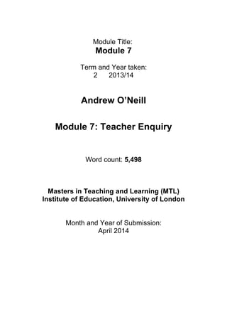 Module Title:
Module 7
Term and Year taken:
2 2013/14
Andrew O’Neill
Module 7: Teacher Enquiry
Word count: 5,498
Masters in Teaching and Learning (MTL)
Institute of Education, University of London
Month and Year of Submission:
April 2014
 