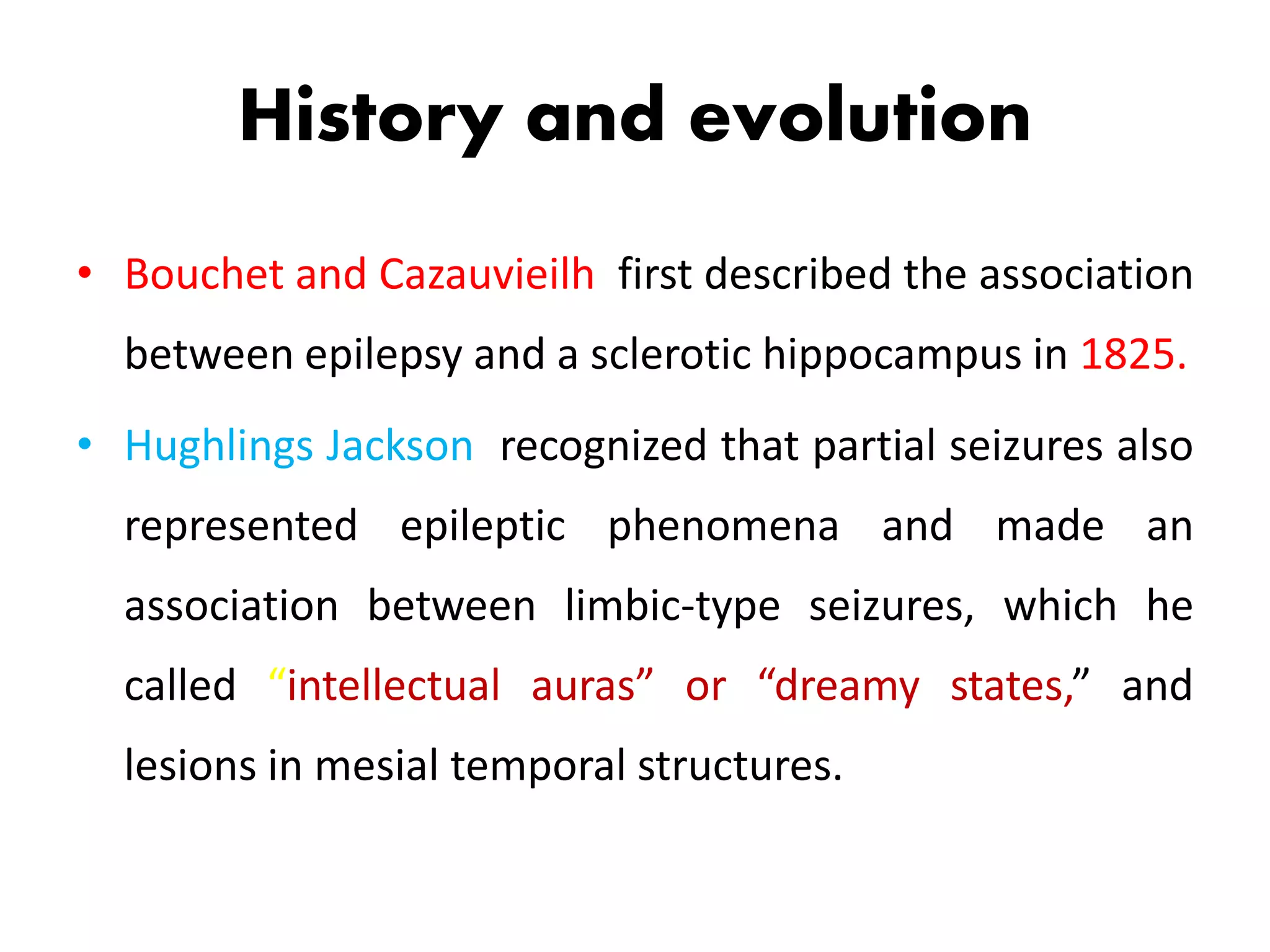 History and evolution
• Bouchet and Cazauvieilh first described the association
between epilepsy and a sclerotic hippocampus in 1825.
• Hughlings Jackson recognized that partial seizures also
represented epileptic phenomena and made an
association between limbic-type seizures, which he
called “intellectual auras” or “dreamy states,” and
lesions in mesial temporal structures.
 