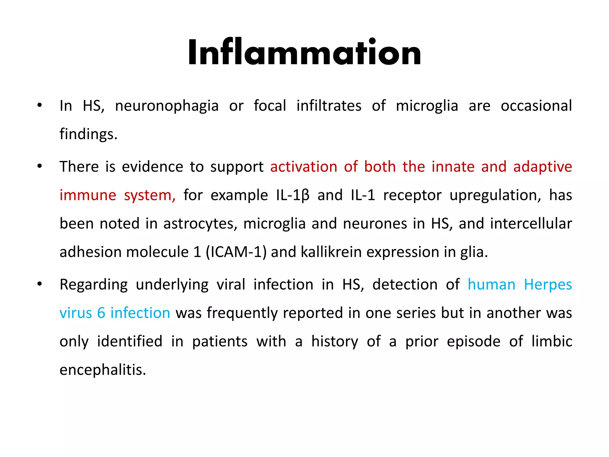 Inflammation
• In HS, neuronophagia or focal infiltrates of microglia are occasional
findings.
• There is evidence to support activation of both the innate and adaptive
immune system, for example IL-1β and IL-1 receptor upregulation, has
been noted in astrocytes, microglia and neurones in HS, and intercellular
adhesion molecule 1 (ICAM-1) and kallikrein expression in glia.
• Regarding underlying viral infection in HS, detection of human Herpes
virus 6 infection was frequently reported in one series but in another was
only identified in patients with a history of a prior episode of limbic
encephalitis.
 