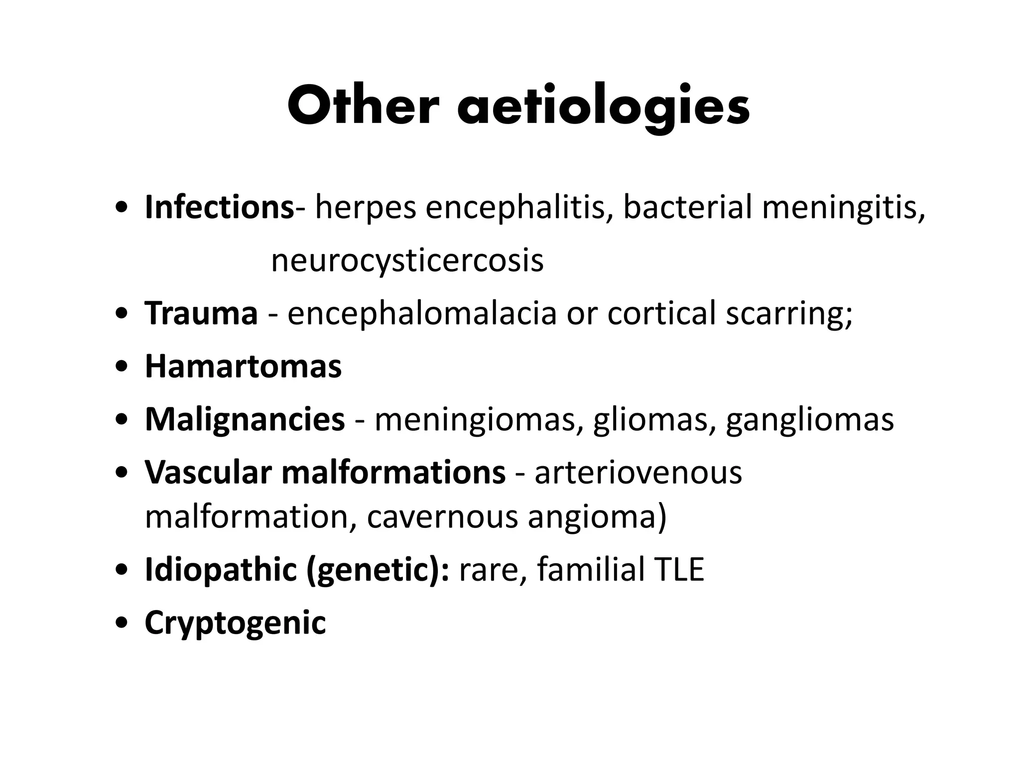 Other aetiologies
• Infections- herpes encephalitis, bacterial meningitis,
neurocysticercosis
• Trauma - encephalomalacia or cortical scarring;
• Hamartomas
• Malignancies - meningiomas, gliomas, gangliomas
• Vascular malformations - arteriovenous
malformation, cavernous angioma)
• Idiopathic (genetic): rare, familial TLE
• Cryptogenic
 