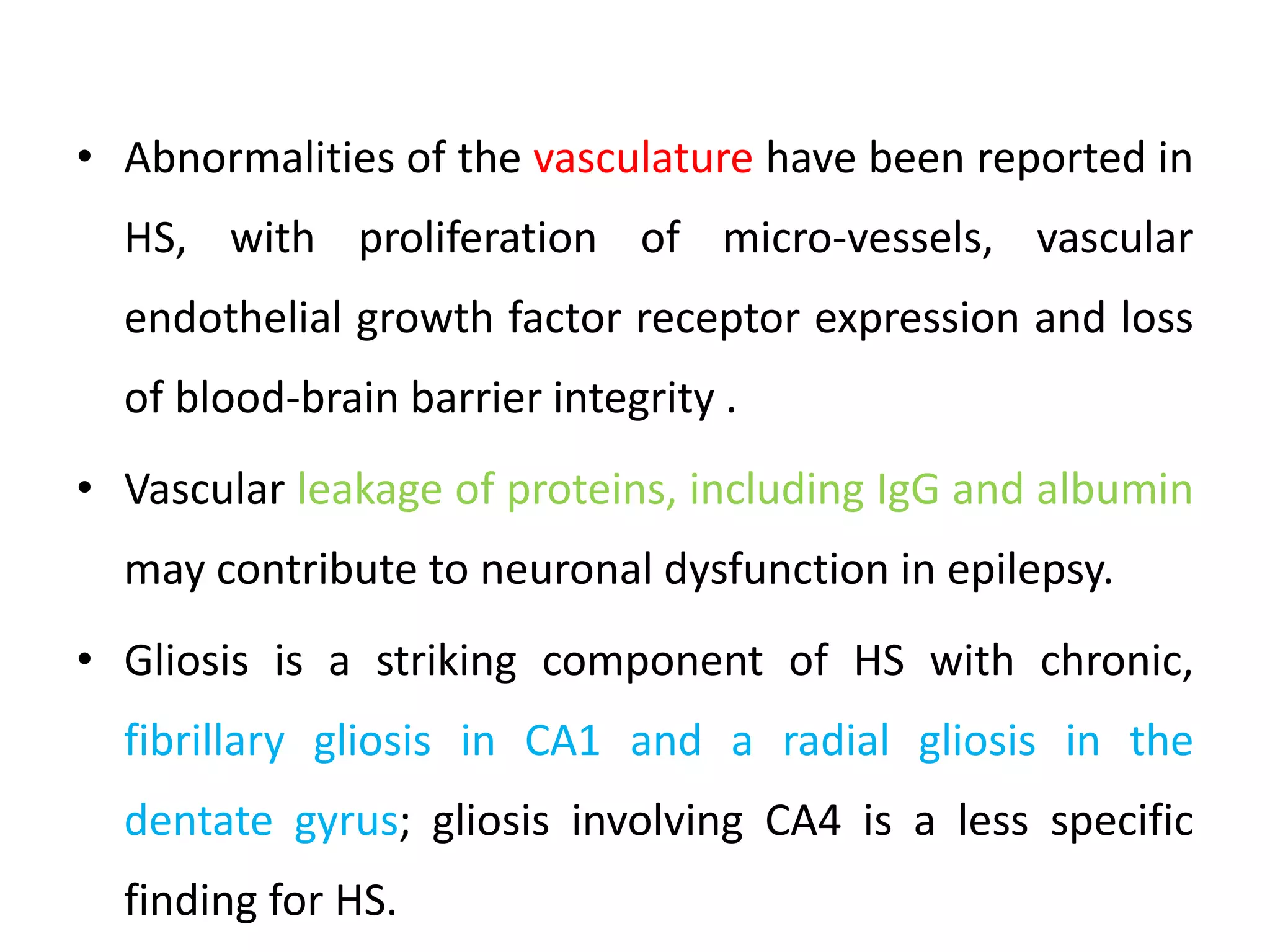 • Abnormalities of the vasculature have been reported in
HS, with proliferation of micro-vessels, vascular
endothelial growth factor receptor expression and loss
of blood-brain barrier integrity .
• Vascular leakage of proteins, including IgG and albumin
may contribute to neuronal dysfunction in epilepsy.
• Gliosis is a striking component of HS with chronic,
fibrillary gliosis in CA1 and a radial gliosis in the
dentate gyrus; gliosis involving CA4 is a less specific
finding for HS.
 