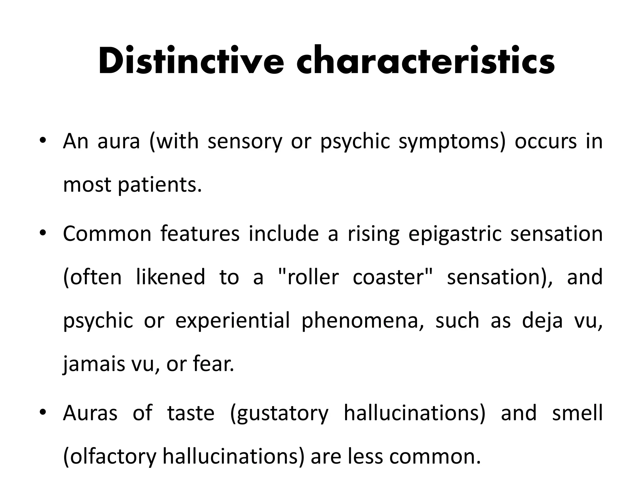 Distinctive characteristics
• An aura (with sensory or psychic symptoms) occurs in
most patients.
• Common features include a rising epigastric sensation
(often likened to a "roller coaster" sensation), and
psychic or experiential phenomena, such as deja vu,
jamais vu, or fear.
• Auras of taste (gustatory hallucinations) and smell
(olfactory hallucinations) are less common.
 