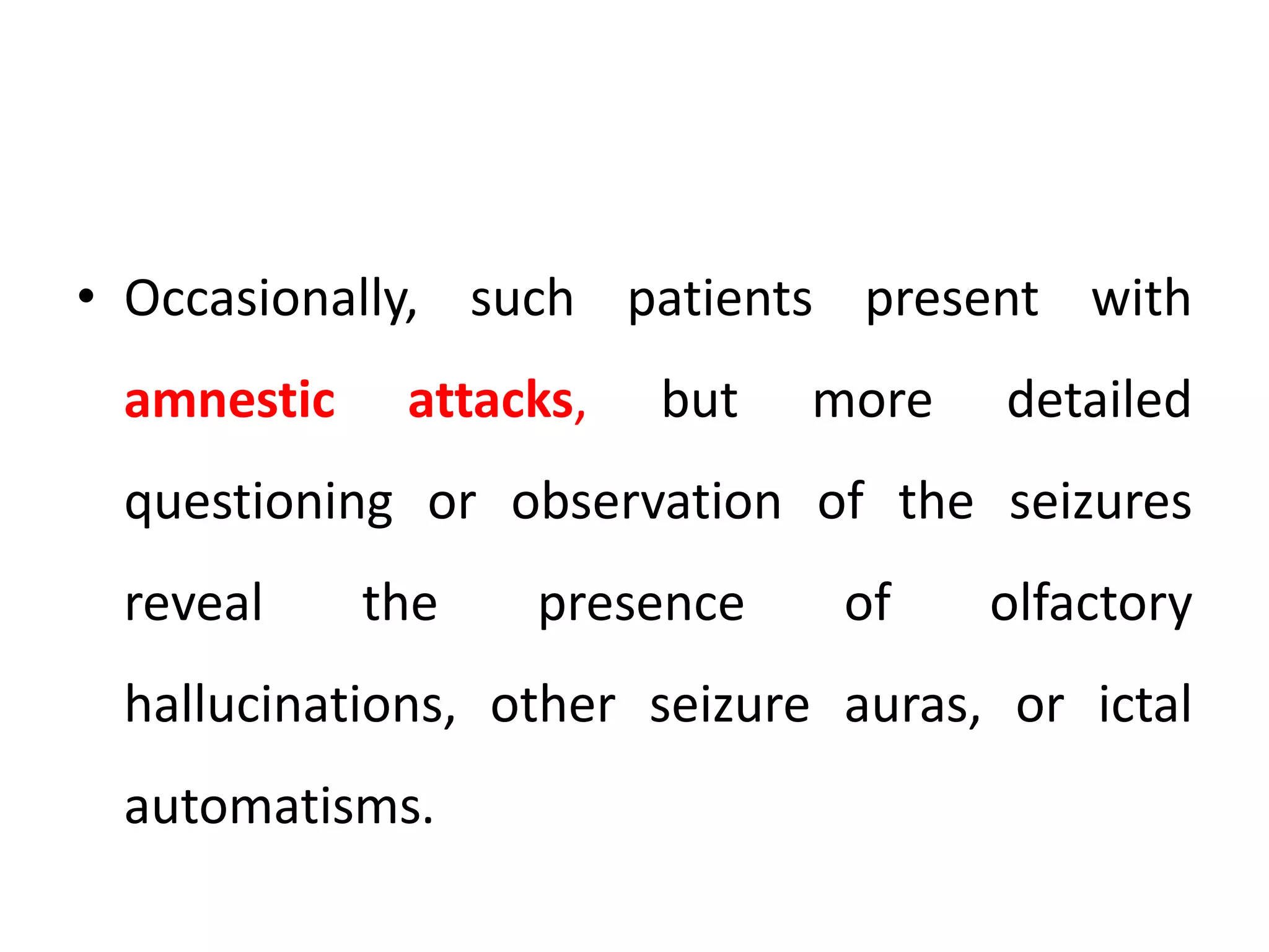 • Occasionally, such patients present with
amnestic attacks, but more detailed
questioning or observation of the seizures
reveal the presence of olfactory
hallucinations, other seizure auras, or ictal
automatisms.
 