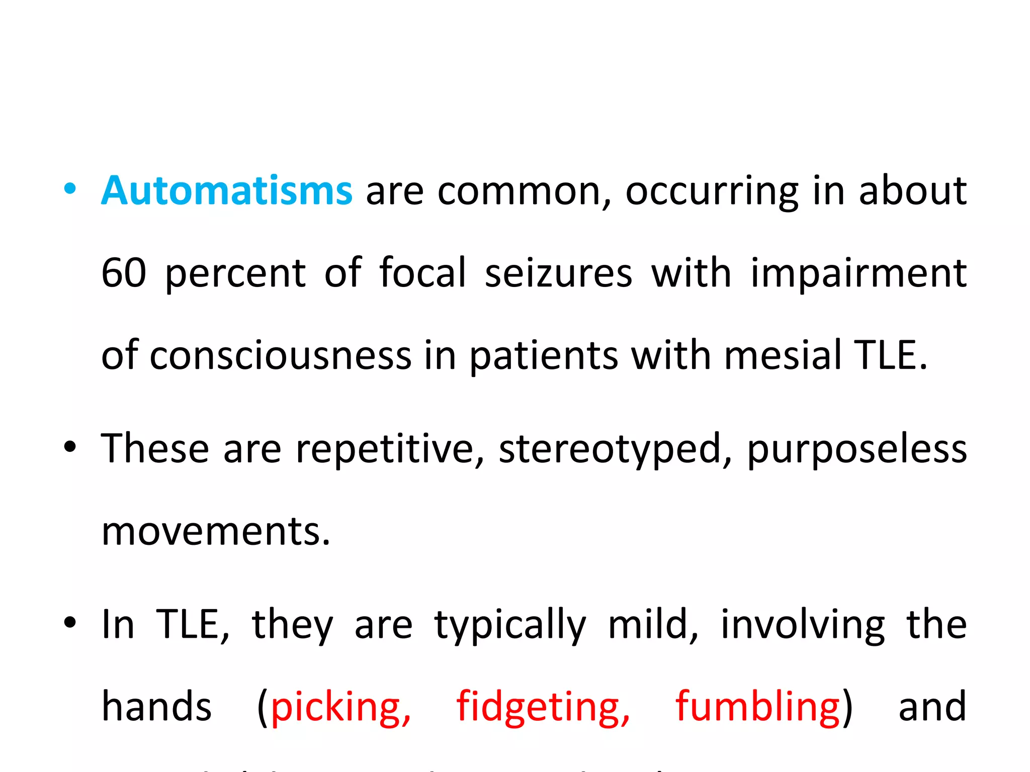 • Automatisms are common, occurring in about
60 percent of focal seizures with impairment
of consciousness in patients with mesial TLE.
• These are repetitive, stereotyped, purposeless
movements.
• In TLE, they are typically mild, involving the
hands (picking, fidgeting, fumbling) and
 