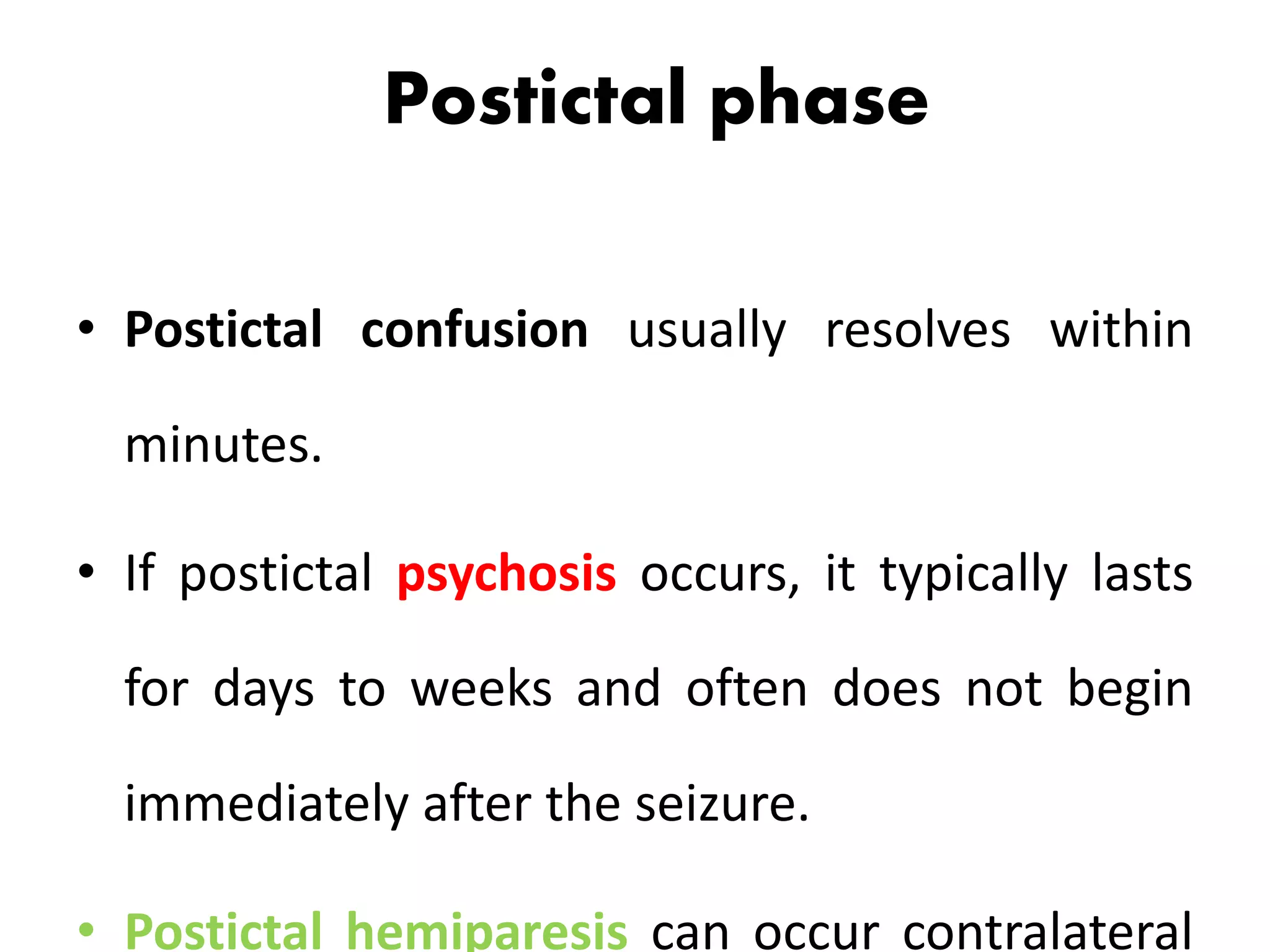 Postictal phase
• Postictal confusion usually resolves within
minutes.
• If postictal psychosis occurs, it typically lasts
for days to weeks and often does not begin
immediately after the seizure.
• Postictal hemiparesis can occur contralateral
 