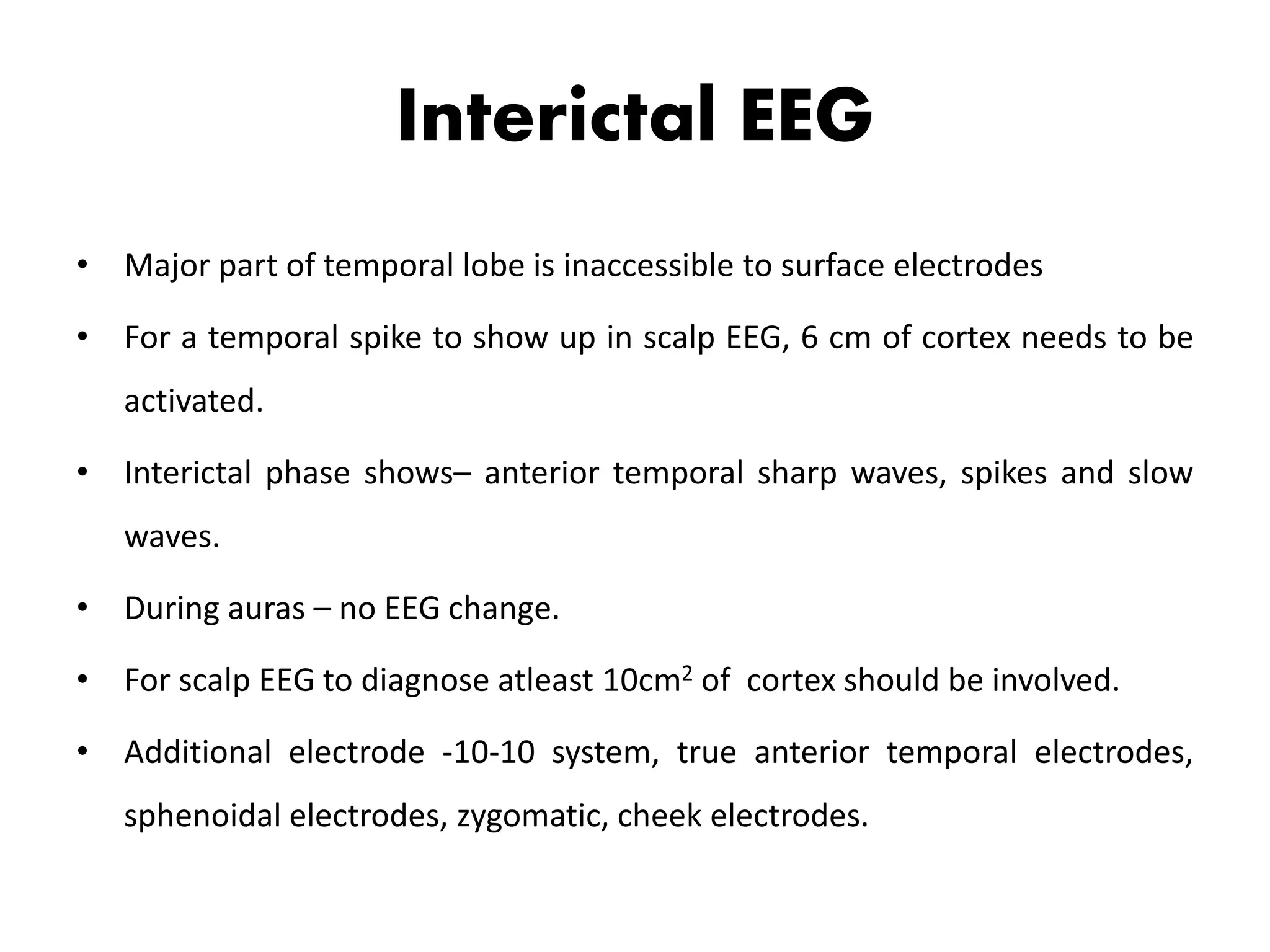 Interictal EEG
• Major part of temporal lobe is inaccessible to surface electrodes
• For a temporal spike to show up in scalp EEG, 6 cm of cortex needs to be
activated.
• Interictal phase shows– anterior temporal sharp waves, spikes and slow
waves.
• During auras – no EEG change.
• For scalp EEG to diagnose atleast 10cm2 of cortex should be involved.
• Additional electrode -10-10 system, true anterior temporal electrodes,
sphenoidal electrodes, zygomatic, cheek electrodes.
 