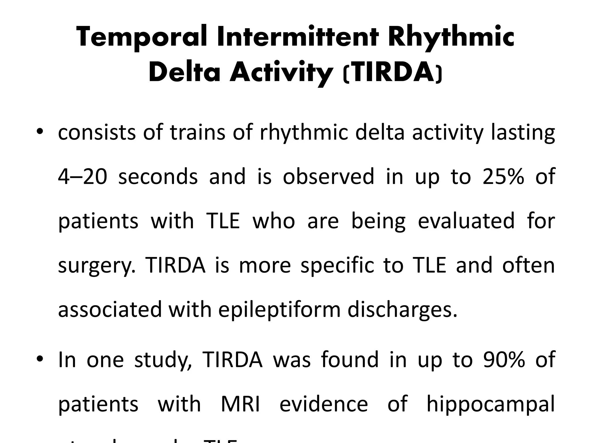 Temporal Intermittent Rhythmic
Delta Activity (TIRDA)
• consists of trains of rhythmic delta activity lasting
4–20 seconds and is observed in up to 25% of
patients with TLE who are being evaluated for
surgery. TIRDA is more specific to TLE and often
associated with epileptiform discharges.
• In one study, TIRDA was found in up to 90% of
patients with MRI evidence of hippocampal
 