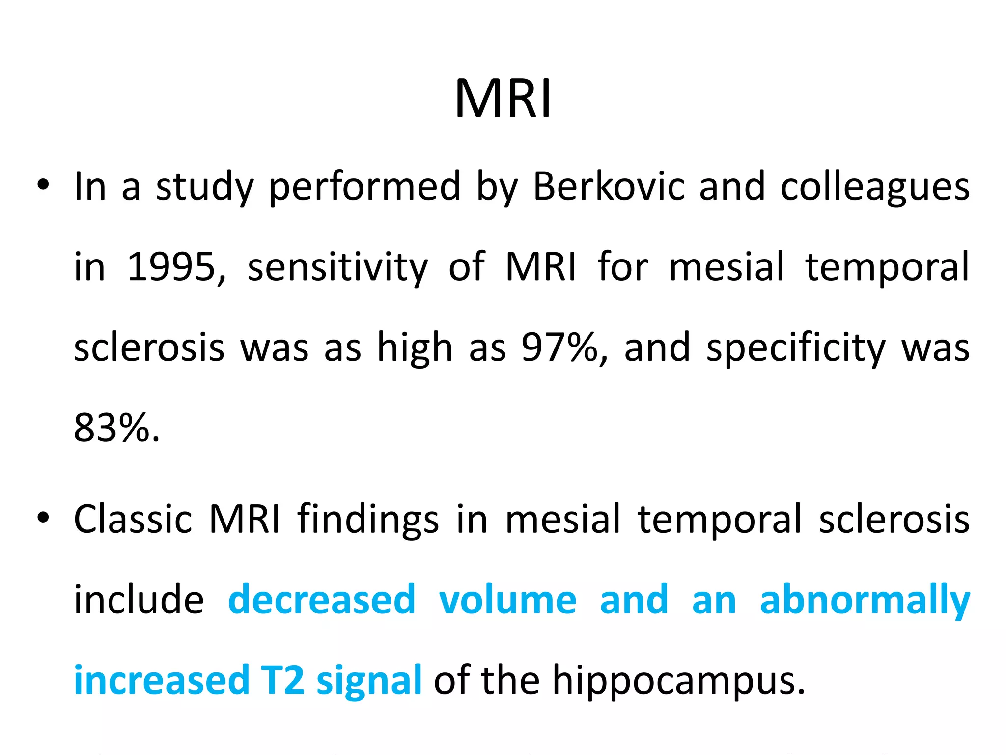 MRI
• In a study performed by Berkovic and colleagues
in 1995, sensitivity of MRI for mesial temporal
sclerosis was as high as 97%, and specificity was
83%.
• Classic MRI findings in mesial temporal sclerosis
include decreased volume and an abnormally
increased T2 signal of the hippocampus.
 
