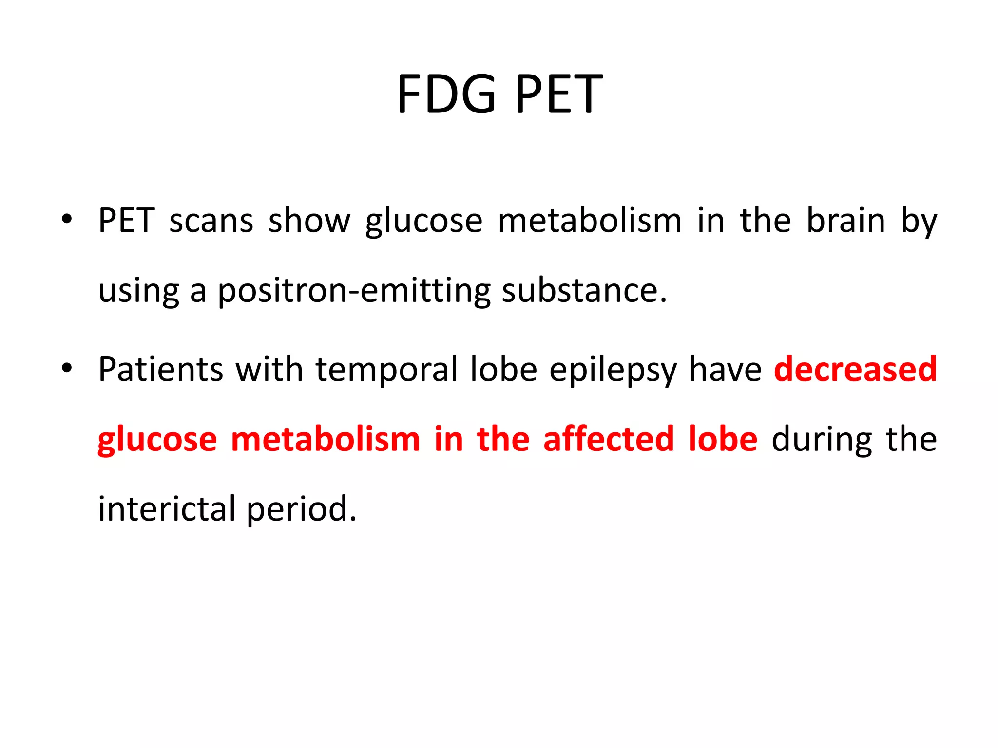 FDG PET
• PET scans show glucose metabolism in the brain by
using a positron-emitting substance.
• Patients with temporal lobe epilepsy have decreased
glucose metabolism in the affected lobe during the
interictal period.
 