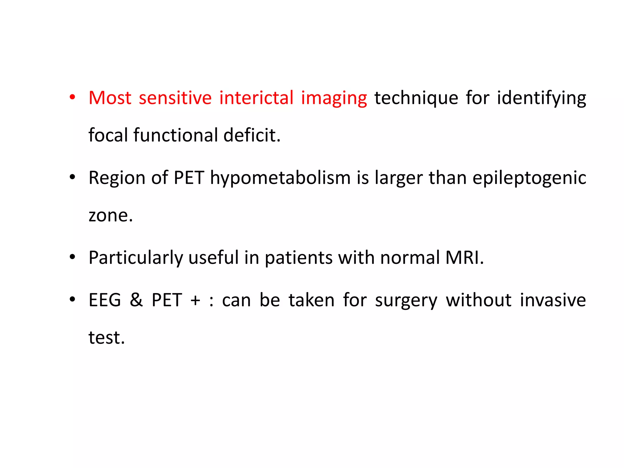 • Most sensitive interictal imaging technique for identifying
focal functional deficit.
• Region of PET hypometabolism is larger than epileptogenic
zone.
• Particularly useful in patients with normal MRI.
• EEG & PET + : can be taken for surgery without invasive
test.
 