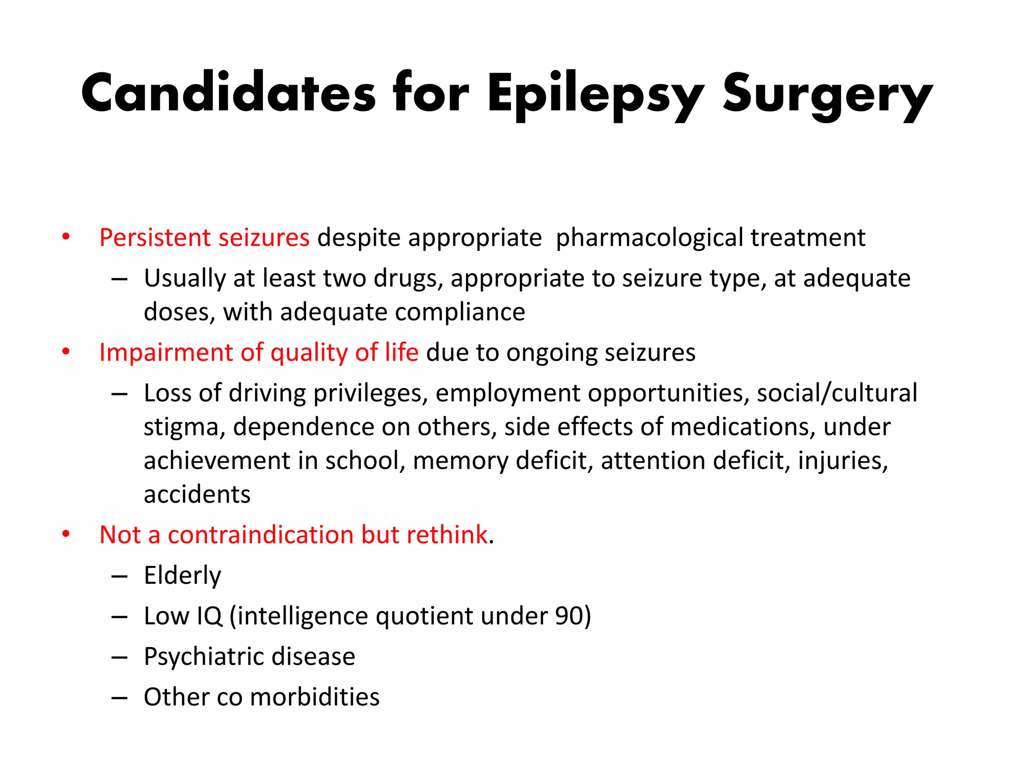 Candidates for Epilepsy Surgery
• Persistent seizures despite appropriate pharmacological treatment
– Usually at least two drugs, appropriate to seizure type, at adequate
doses, with adequate compliance
• Impairment of quality of life due to ongoing seizures
– Loss of driving privileges, employment opportunities, social/cultural
stigma, dependence on others, side effects of medications, under
achievement in school, memory deficit, attention deficit, injuries,
accidents
• Not a contraindication but rethink.
– Elderly
– Low IQ (intelligence quotient under 90)
– Psychiatric disease
– Other co morbidities
 