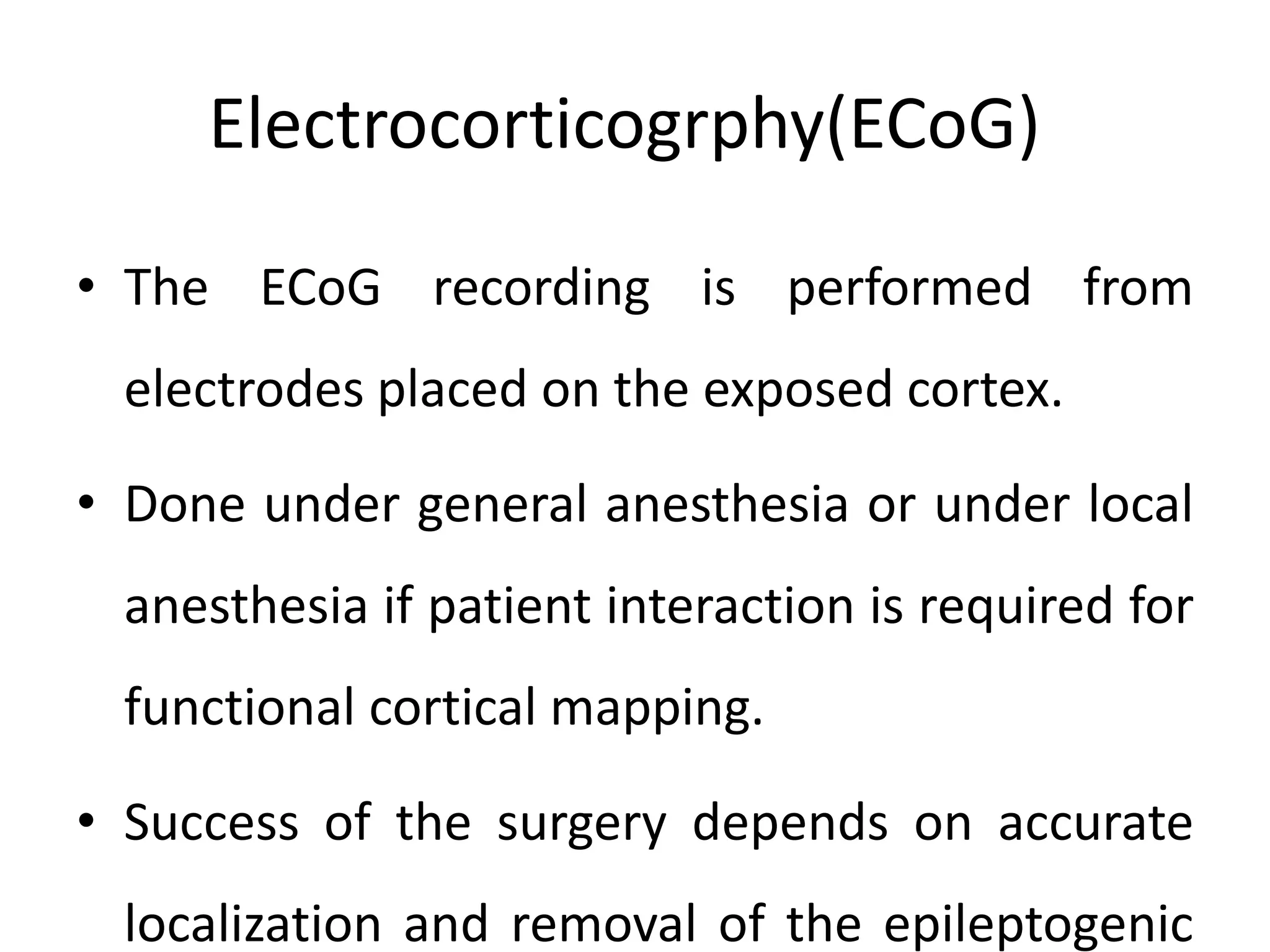 Electrocorticogrphy(ECoG)
• The ECoG recording is performed from
electrodes placed on the exposed cortex.
• Done under general anesthesia or under local
anesthesia if patient interaction is required for
functional cortical mapping.
• Success of the surgery depends on accurate
localization and removal of the epileptogenic
 