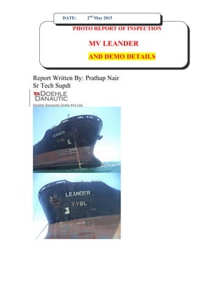 Report Written By: Prathap Nair
Sr Tech Supdt
Doehle Danautic India Pvt Ltd.
PHOTO REPORT OF INSPECTION
MV LEANDER
AND DEMO DETAILS
DATE: 2nd
May 2015
 