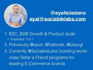 @eyaltoledano
eyal@sociablelabs.com
1. B2C, B2B Growth & Product dude
• Expertise: 0 to 1
2. Previously @spoil, @ﬂatbook, @playigl
3. Currently @SociableLabs building world-
class Refer a Friend programs for
leading E-Commerce brands
 