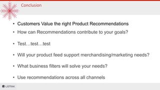 Conclusion
•  Customers Value the right Product Recommendations
•  How can Recommendations contribute to your goals?
•  Test…test…test
•  Will your product feed support merchandising/marketing needs?
•  What business filters will solve your needs?
•  Use recommendations across all channels
 