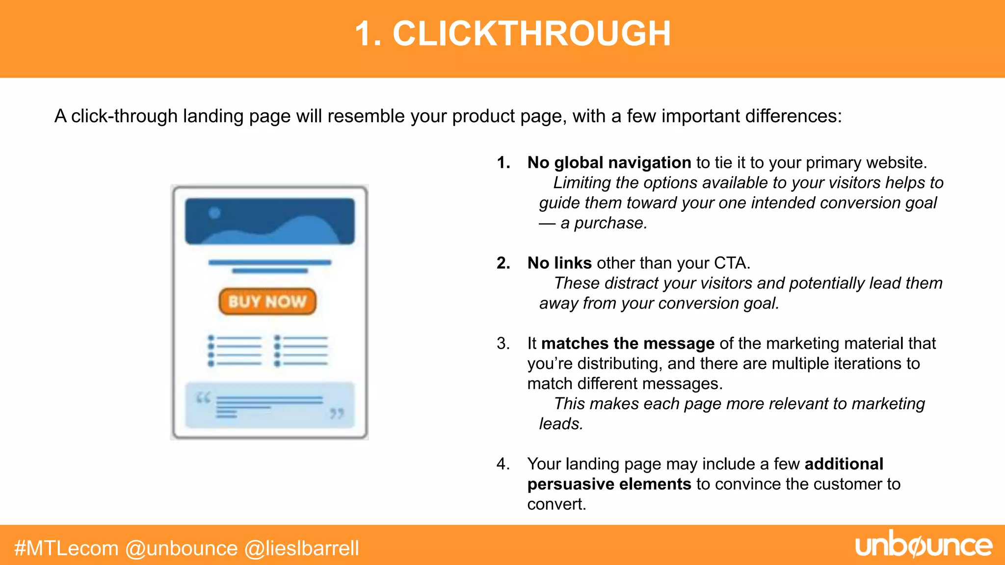 1. CLICKTHROUGH
#MTLecom @unbounce @lieslbarrell
1. No global navigation to tie it to your primary website.
Limiting the options available to your visitors helps to
guide them toward your one intended conversion goal
— a purchase.
2. No links other than your CTA.
These distract your visitors and potentially lead them
away from your conversion goal.
3. It matches the message of the marketing material that
you’re distributing, and there are multiple iterations to
match different messages.
This makes each page more relevant to marketing
leads.
4. Your landing page may include a few additional
persuasive elements to convince the customer to
convert.
A click-through landing page will resemble your product page, with a few important differences:
 