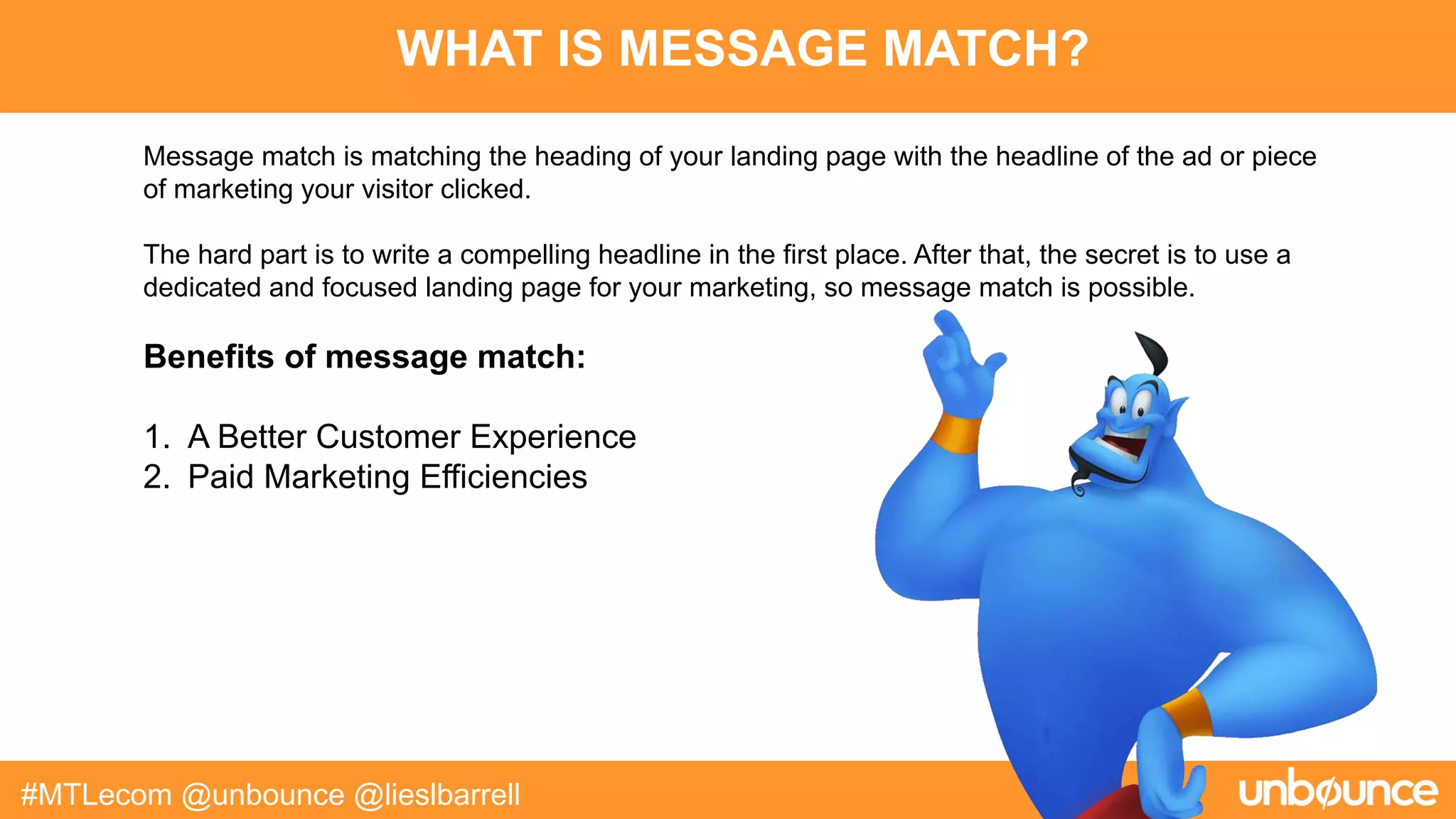 WHAT IS MESSAGE MATCH?
#MTLecom @unbounce @lieslbarrell
Message match is matching the heading of your landing page with the headline of the ad or piece
of marketing your visitor clicked.
The hard part is to write a compelling headline in the first place. After that, the secret is to use a
dedicated and focused landing page for your marketing, so message match is possible.
Benefits of message match:
1. A Better Customer Experience
2. Paid Marketing Efficiencies
 