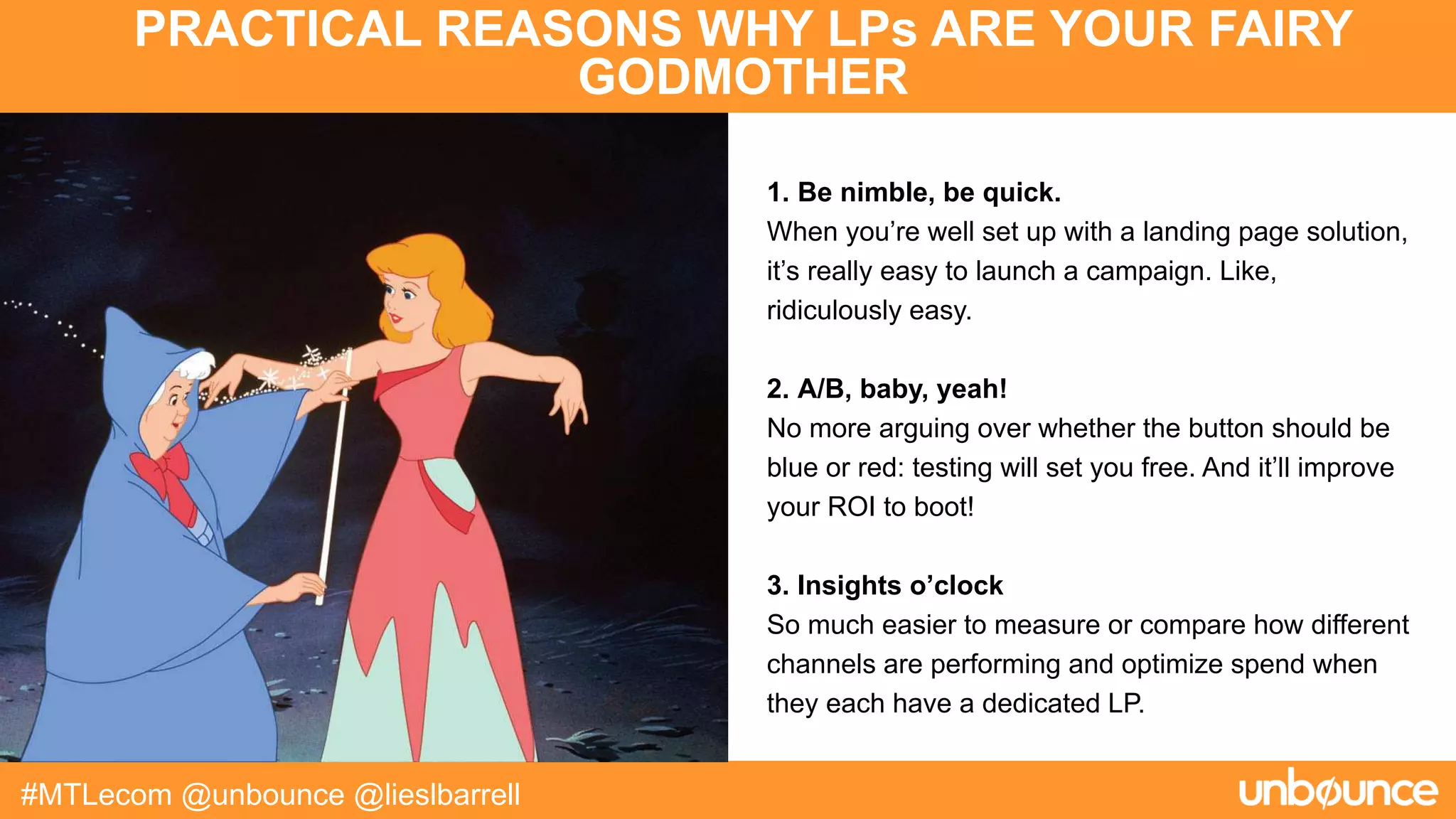 PRACTICAL REASONS WHY LPs ARE YOUR FAIRY
GODMOTHER
#MTLecom @unbounce @lieslbarrell
1. Be nimble, be quick.
When you’re well set up with a landing page solution,
it’s really easy to launch a campaign. Like,
ridiculously easy.
2. A/B, baby, yeah!
No more arguing over whether the button should be
blue or red: testing will set you free. And it’ll improve
your ROI to boot!
3. Insights o’clock
So much easier to measure or compare how different
channels are performing and optimize spend when
they each have a dedicated LP.
 