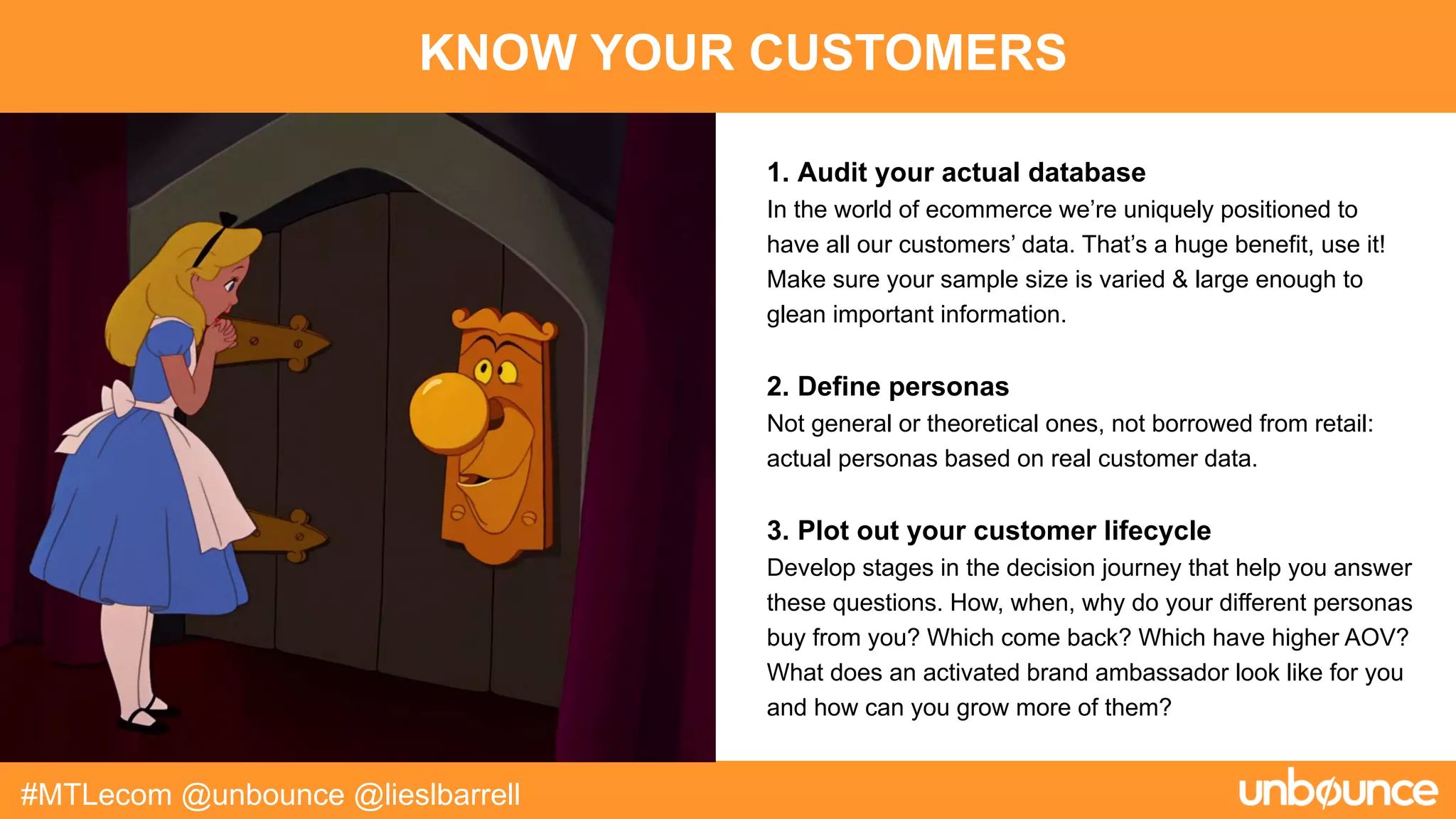 KNOW YOUR CUSTOMERS
#MTLecom @unbounce @lieslbarrell
1. Audit your actual database
In the world of ecommerce we’re uniquely positioned to
have all our customers’ data. That’s a huge benefit, use it!
Make sure your sample size is varied & large enough to
glean important information.
2. Define personas
Not general or theoretical ones, not borrowed from retail:
actual personas based on real customer data.
3. Plot out your customer lifecycle
Develop stages in the decision journey that help you answer
these questions. How, when, why do your different personas
buy from you? Which come back? Which have higher AOV?
What does an activated brand ambassador look like for you
and how can you grow more of them?
 