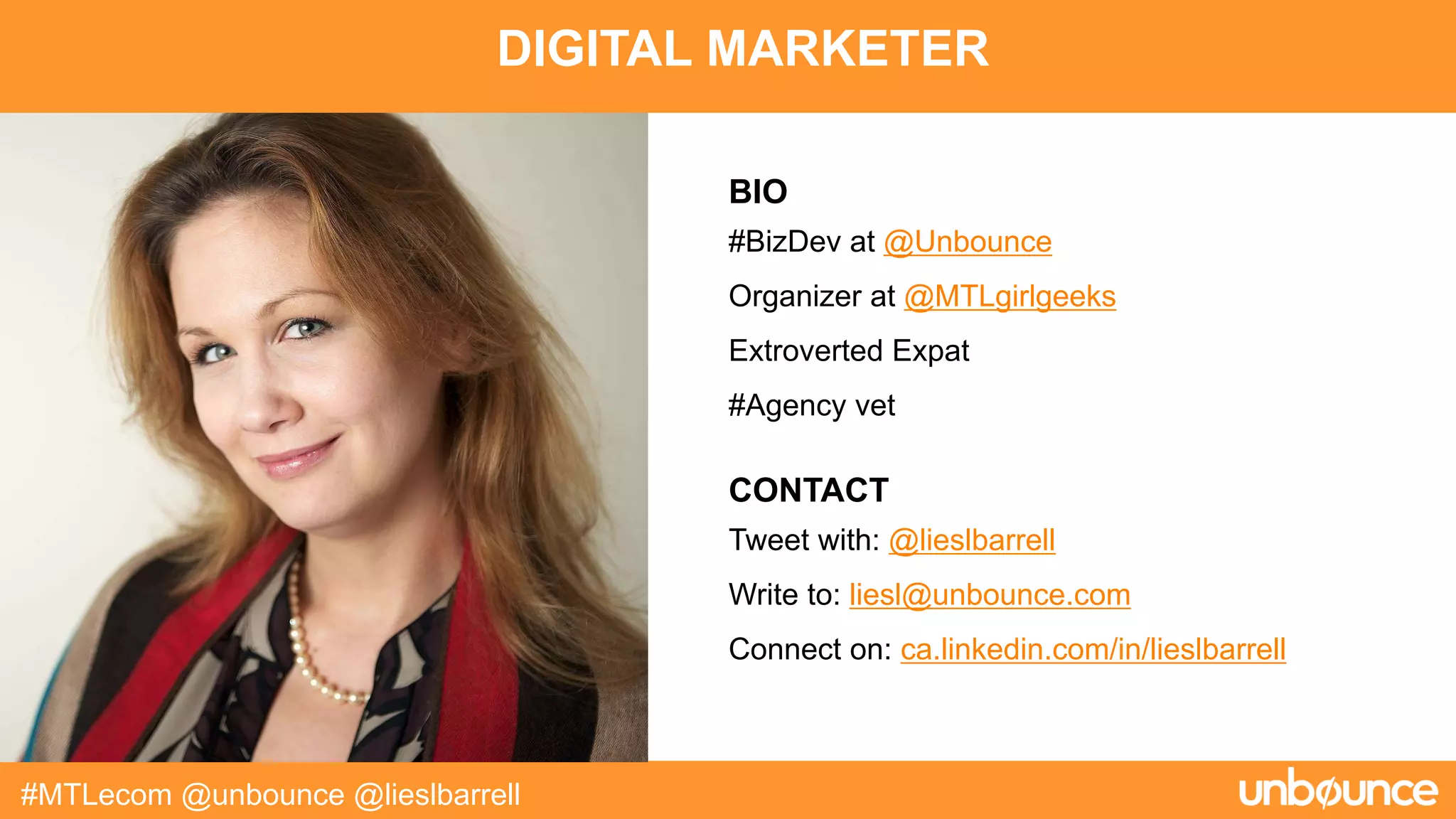 DIGITAL MARKETER
#MTLecom @unbounce @lieslbarrell
BIO
#BizDev at @Unbounce
Organizer at @MTLgirlgeeks
Extroverted Expat
#Agency vet
CONTACT
Tweet with: @lieslbarrell
Write to: liesl@unbounce.com
Connect on: ca.linkedin.com/in/lieslbarrell
 