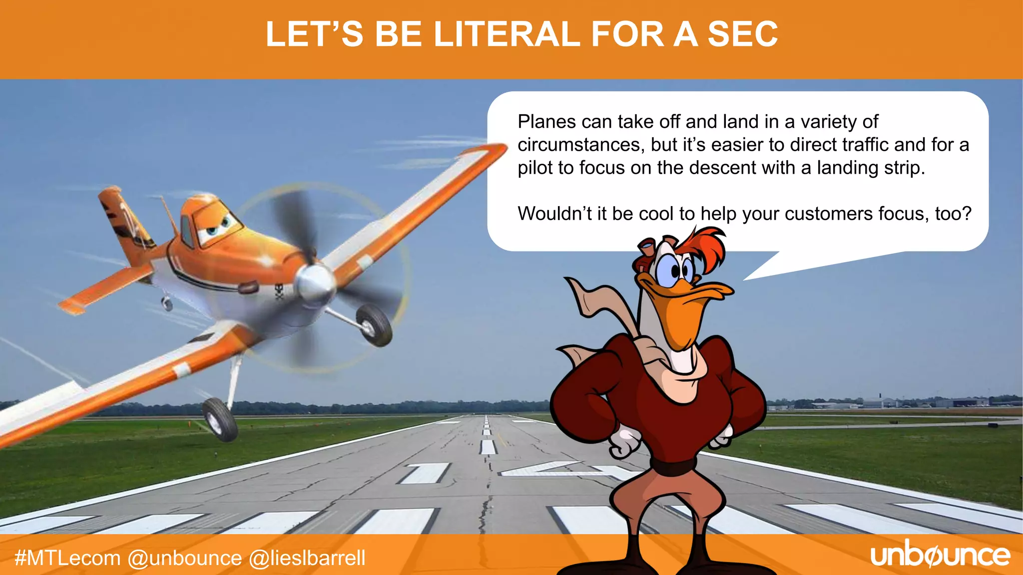 LET’S BE LITERAL FOR A SEC
#MTLecom @unbounce @lieslbarrell
Planes can take off and land in a variety of
circumstances, but it’s easier to direct traffic and for a
pilot to focus on the descent with a landing strip.
Wouldn’t it be cool to help your customers focus, too?
 