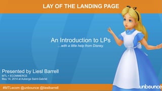 Presented by Liesl Barrell
MTL + ECOMMERCE
May 14, 2014 at Auberge Saint-Gabriel
An Introduction to LPs
…with a little help from Disney.
#MTLecom @unbounce @lieslbarrell
LAY OF THE LANDING PAGE
 