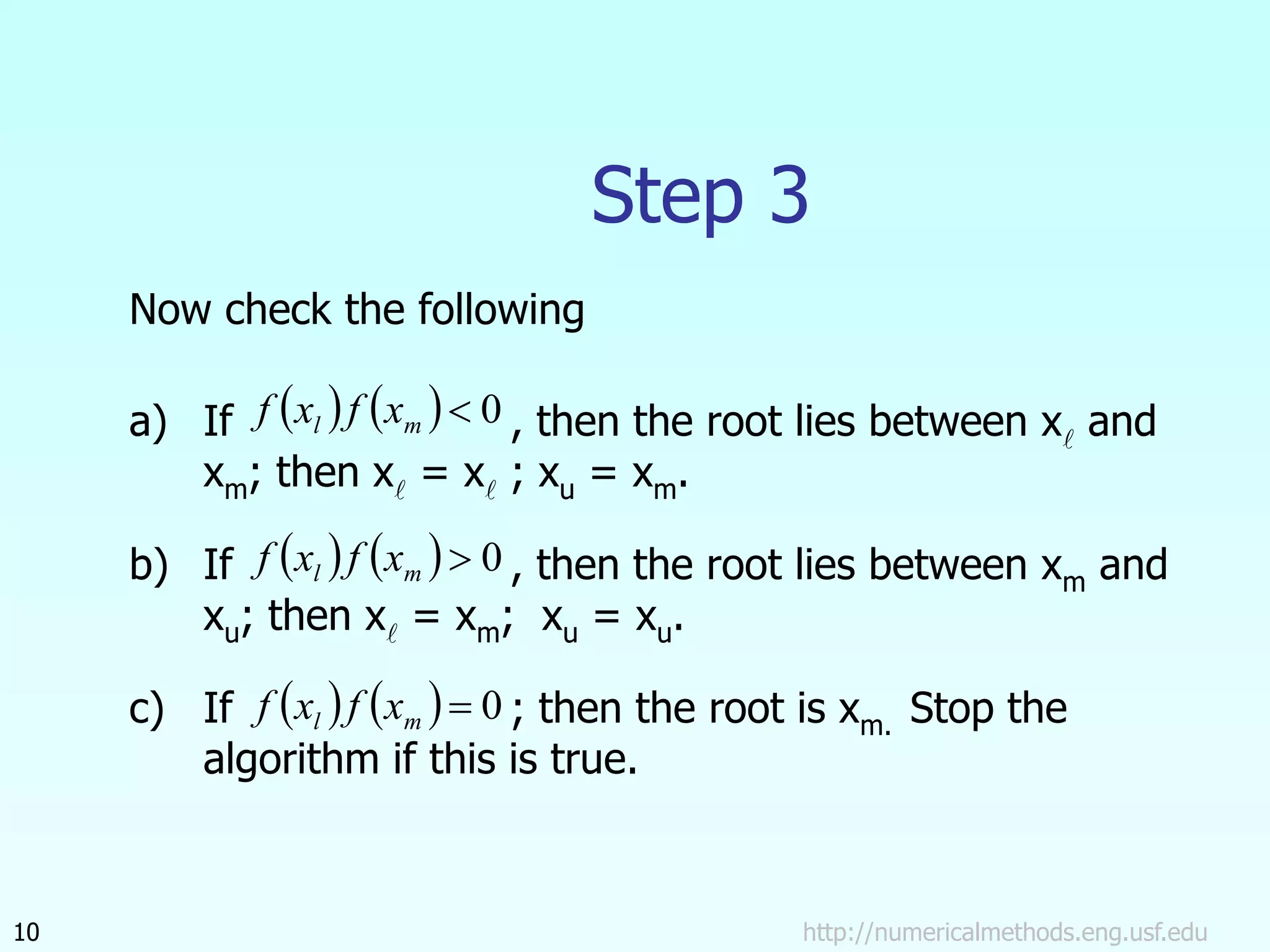http://numericalmethods.eng.usf.edu
10
Step 3
Now check the following
a) If , then the root lies between x and
xm; then x = x ; xu = xm.
b) If , then the root lies between xm and
xu; then x = xm; xu = xu.
c) If ; then the root is xm. Stop the
algorithm if this is true.
    0

m
l x
f
x
f
    0

m
l x
f
x
f
    0

m
l x
f
x
f
 
