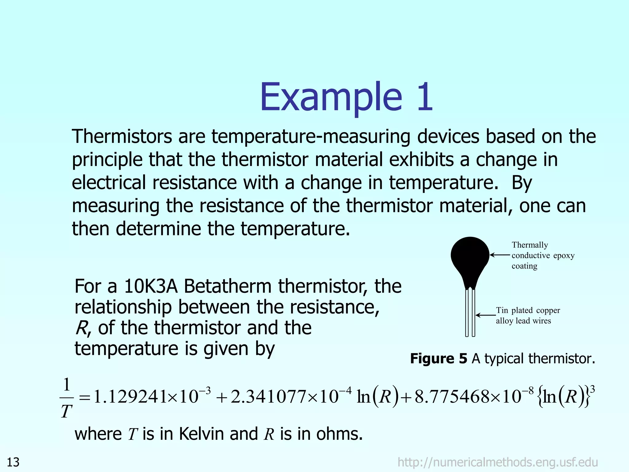    
 3
8
4
3
ln
10
775468
.
8
ln
10
341077
.
2
10
129241
.
1
1
R
R
T









http://numericalmethods.eng.usf.edu
13
Example 1
Thermistors are temperature-measuring devices based on the
principle that the thermistor material exhibits a change in
electrical resistance with a change in temperature. By
measuring the resistance of the thermistor material, one can
then determine the temperature.
Figure 5 A typical thermistor.
For a 10K3A Betatherm thermistor, the
relationship between the resistance,
R, of the thermistor and the
temperature is given by
where T is in Kelvin and R is in ohms.
Thermally
conductive epoxy
coating
Tin plated copper
alloy lead wires
 