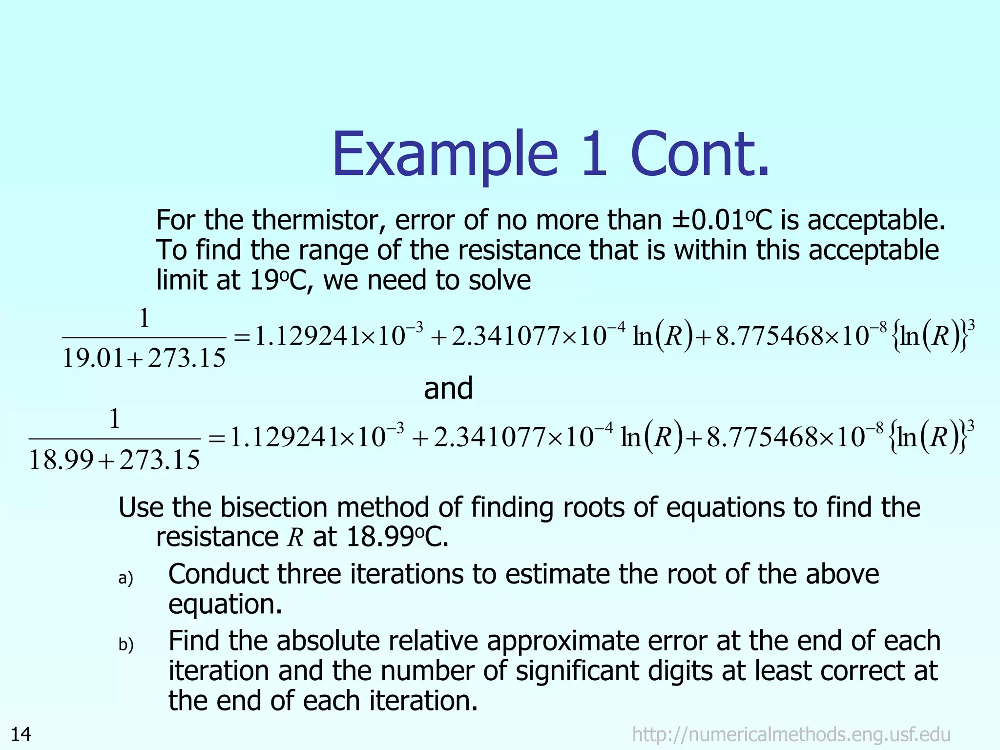 http://numericalmethods.eng.usf.edu
14
Example 1 Cont.
For the thermistor, error of no more than ±0.01oC is acceptable.
To find the range of the resistance that is within this acceptable
limit at 19oC, we need to solve
and
Use the bisection method of finding roots of equations to find the
resistance R at 18.99oC.
a) Conduct three iterations to estimate the root of the above
equation.
b) Find the absolute relative approximate error at the end of each
iteration and the number of significant digits at least correct at
the end of each iteration.
   
 3
8
4
3
ln
10
775468
.
8
ln
10
341077
.
2
10
129241
.
1
15
.
273
01
.
19
1
R
R 









   
 3
8
4
3
ln
10
775468
.
8
ln
10
341077
.
2
10
129241
.
1
15
.
273
99
.
18
1
R
R 









 