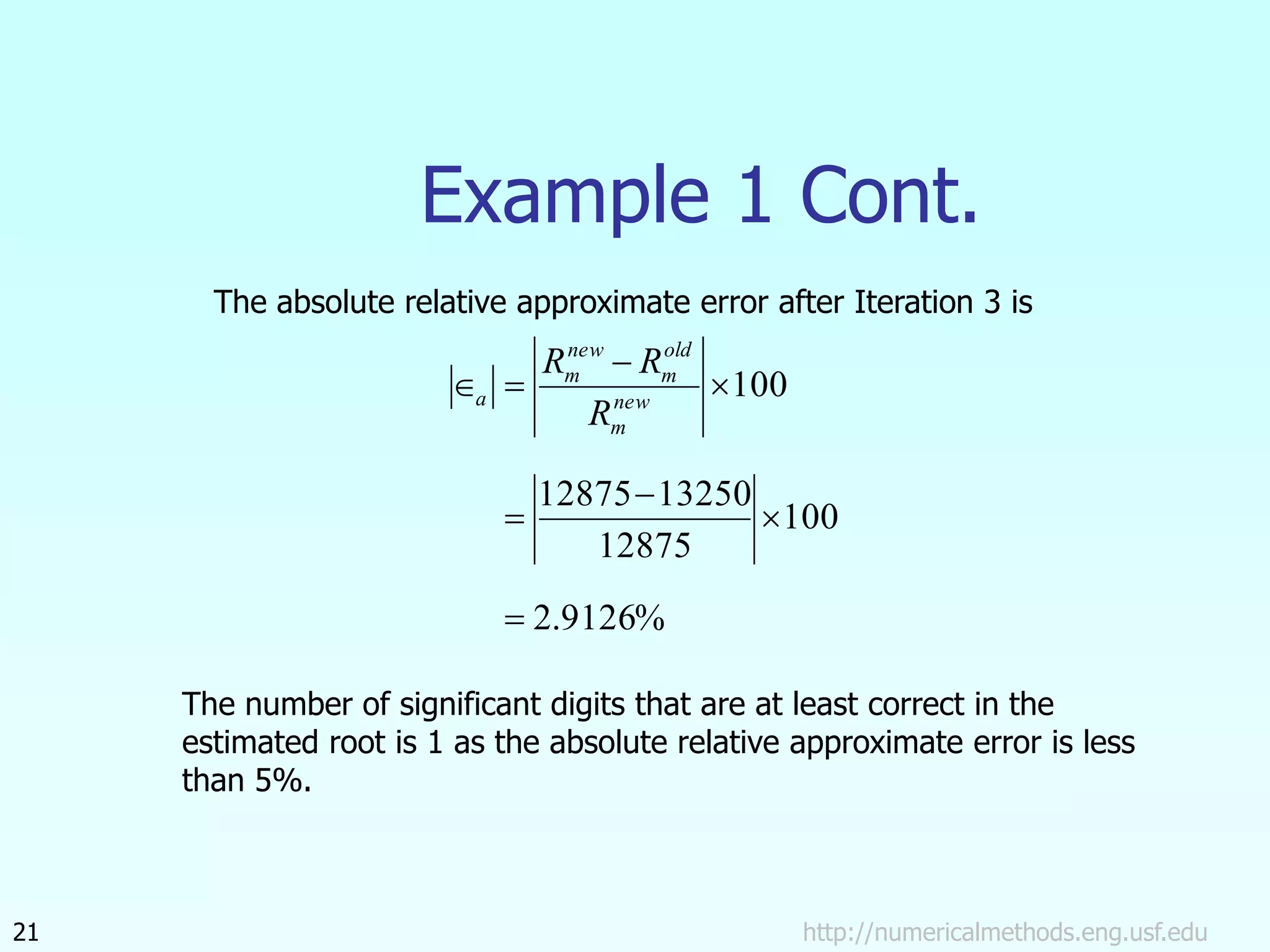 Example 1 Cont.
http://numericalmethods.eng.usf.edu
21
%
9126
.
2
100
12875
13250
12875
100







 new
m
old
m
new
m
a
R
R
R
The absolute relative approximate error after Iteration 3 is
The number of significant digits that are at least correct in the
estimated root is 1 as the absolute relative approximate error is less
than 5%.
 