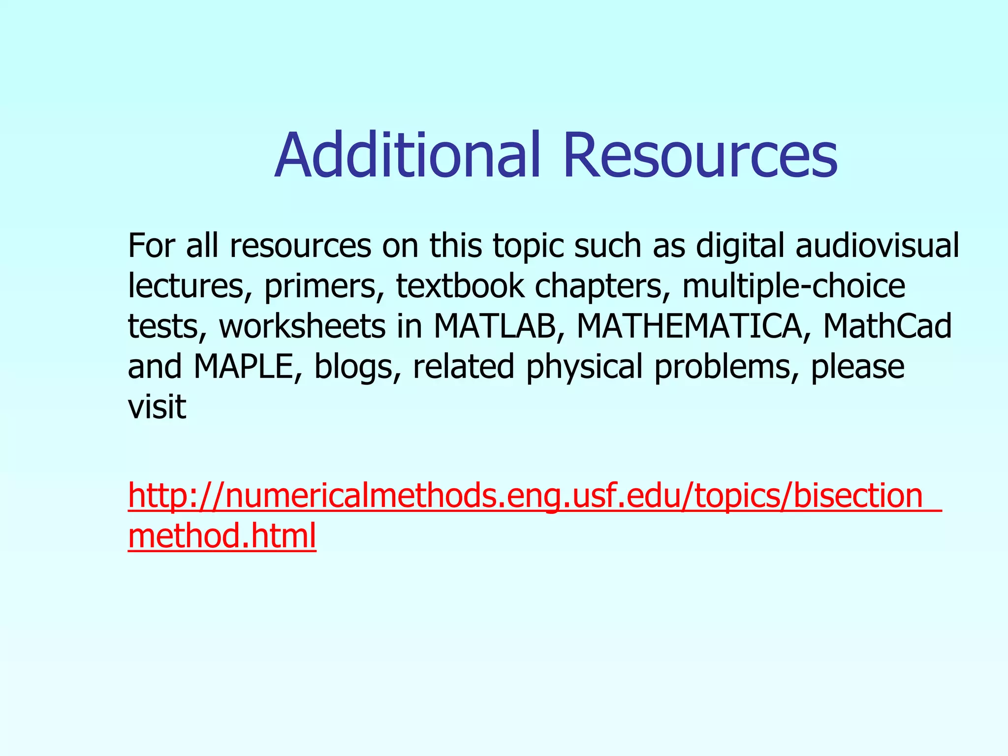 Additional Resources
For all resources on this topic such as digital audiovisual
lectures, primers, textbook chapters, multiple-choice
tests, worksheets in MATLAB, MATHEMATICA, MathCad
and MAPLE, blogs, related physical problems, please
visit
http://numericalmethods.eng.usf.edu/topics/bisection_
method.html
 