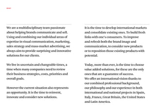 WHAT




We are a multidisciplinary team passionate         It is the time to develop international markets
about helping brands communicate and sell.         and consolidate existing ones. To build fresh
Using and combining our individual areas of        links with one’s consumers. To improve
expertise in visual communication, marketing,      and refresh both the brand image and
sales strategy and mass-market advertising, we     communication, to consider new products
always aim to provide surprising and innovative    or to reposition those existing products with
solutions for our clients.                         potential.

We live in uncertain and changeable times, a       Today, more than ever, is the time to choose
time when many companies need to review            value added solutions, for these are the only
their business strategies, costs, priorities and   ones that are a guarantee of success.
overall goals.                                     We offer an international vision thanks to
                                                   our combined professional background,
However the current situation also represents      our philosophy and our experience in both
an opportunity. It is the time to reinvent,        international and national projects in Spain,
innovate and consider new solutions.               Italy, France, Great Britain, the United States
                                                   and Latin America.
 