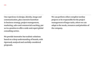HOW




Our experience in design, identity, image and        We can perform either complete turnkey
communication, plus extensive knowhow                projects or be responsible for the project
in business strategy, project management,            management of larger tasks, where we can
marketing, sales and commercial coaching, put        adapt to the needs, resources and priorities of
us in a position to offer a wide and expert global   the company.
consulting service.

We provide innovative but realistic solutions
based on a deep understanding of brands, with
rigorously analyzed and carefully considered
proposals.
 