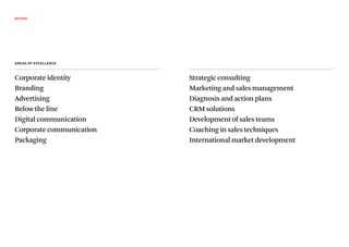 WHERE




AREAs Of ExcEllEncE



Corporate identity        Strategic consulting
Branding                  Marketing and sales management
Advertising               Diagnosis and action plans
Below the line            CRM solutions
Digital communication     Development of sales teams
Corporate communication   Coaching in sales techniques
Packaging                 International market development
 
