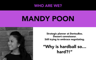 WHO ARE WE?
MANDY POON
Strategic planner at DentsuBos.
Dessert connoisseur.
Still trying to embrace negotiating.
“Why is hardball so…
hard?!”
 