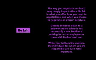 Be fair.
The way you negotiate (or don’t)
may deeply impact others. Be fair
in what you offer, how you react to
negotiations, and when you choose
to negotiate on others’ behalves.
Getting someone down to a
below-standard salary is not
necessarily a win. Neither is
waiting for a star employee to
come with his/her hand out.
While your bottom line matters,
the individuals for whom you are
responsible are even more
important.
 
