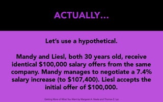 ACTUALLY…
Let’s use a hypothetical.
Mandy and Liesl, both 30 years old, receive
identical $100,000 salary offers from the same
company. Mandy manages to negotiate a 7.4%
salary increase (to $107,400). Liesl accepts the
initial offer of $100,000.
Getting More of What You Want by Margaret A. Neale and Thomas Z. Lys
 
