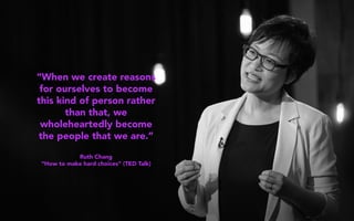 “When we create reasons
for ourselves to become
this kind of person rather
than that, we
wholeheartedly become
the people that we are.”
Ruth Chang
“How to make hard choices” (TED Talk)
 