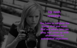 Up next,
research.
You have to validate the
things that you want,
ﬁnd out where you can
play, and come up with
alternatives for
anticipated objections.
 