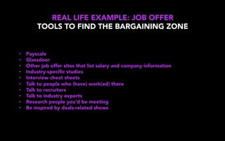 REAL LIFE EXAMPLE: JOB OFFER
TOOLS TO FIND THE BARGAINING ZONE
•  Payscale
•  Glassdoor
•  Other job offer sites that list salary and company information
•  Industry-speciﬁc studies
•  Interview cheat sheets
•  Talk to people who (have) work(ed) there
•  Talk to recruiters
•  Talk to industry experts
•  Research people you’d be meeting
•  Be inspired by deals-related shows
 